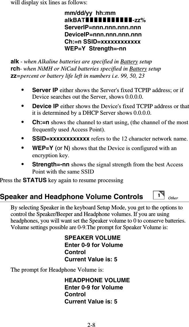 2-8will display six lines as follows: mm/dd/yy  hh:mm   alkBAT-zz% ServerIP=nnn.nnn.nnn.nnn                              DeviceIP=nnn.nnn.nnn.nnn                                Ch:=n SSID=xxxxxxxxxxxx                    WEP=Y  Strength=-nn  alk - when Alkaline batteries are specified in Battery setup rch- when NiMH or NiCad batteries specified in Battery setup zz=percent or battery life left in numbers i.e. 99, 50, 23  •  Server IP either shows the Server&apos;s fixed TCPIP address; or if Device searches out the Server, shows 0.0.0.0. •  Device IP either shows the Device&apos;s fixed TCPIP address or that it is determined by a DHCP Server shows 0.0.0.0. •  Ch:=n shows the channel to start using, (the channel of the most frequently used Access Point). •  SSID=xxxxxxxxxxxx refers to the 12 character network name. •  WEP=Y (or N) shows that the Device is configured with an encryption key. •  Strength=-nn shows the signal strength from the best Access Point with the same SSID Press the STATUS key again to resume processing Speaker and Headphone Volume Controls           By selecting Speaker in the keyboard Setup Mode, you get to the options to control the Speaker/Beeper and Headphone volumes. If you are using headphones, you will want set the Speaker volume to 0 to conserve batteries. Volume settings possible are 0-9.The prompt for Speaker Volume is: SPEAKER VOLUME Enter 0-9 for Volume Control Current Value is: 5 The prompt for Headphone Volume is: HEADPHONE VOLUME Enter 0-9 for Volume Control Current Value is: 5 Other