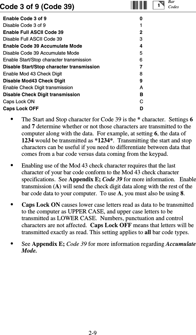 2-9Code 3 of 9 (Code 39)                           Enable Code 3 of 9  0 Disable Code 3 of 9  1 Enable Full ASCII Code 39  2 Disable Full ASCII Code 39  3 Enable Code 39 Accumulate Mode  4 Disable Code 39 Accumulate Mode  5 Enable Start/Stop character transmission  6 Disable Start/Stop character transmission  7 Enable Mod 43 Check Digit  8 Disable Mod43 Check Digit  9 Enable Check Digit transmission  A Disable Check Digit transmission  B Caps Lock ON  C Caps Lock OFF  D •  The Start and Stop character for Code 39 is the * character.  Settings 6 and 7 determine whether or not those characters are transmitted to the computer along with the data.  For example, at setting 6, the data of 1234 would be transmitted as *1234*.  Transmitting the start and stop characters can be useful if you need to differentiate between data that comes from a bar code versus data coming from the keypad. •  Enabling use of the Mod 43 check character requires that the last character of your bar code conform to the Mod 43 check character specifications.  See Appendix E; Code 39 for more information.   Enable transmission (A) will send the check digit data along with the rest of the bar code data to your computer.  To use A, you must also be using 8. •  Caps Lock ON causes lower case letters read as data to be transmitted to the computer as UPPER CASE, and upper case letters to be transmitted as LOWER CASE.  Numbers, punctuation and control characters are not affected.  Caps Lock OFF means that letters will be transmitted exactly as read. This setting applies to all bar code types.   •  See Appendix E; Code 39 for more information regarding Accumulate Mode.  Bar Codes 