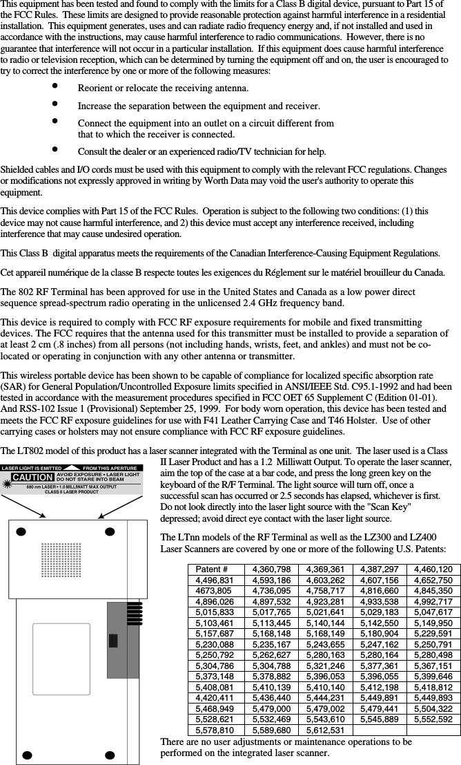 This equipment has been tested and found to comply with the limits for a Class B digital device, pursuant to Part 15 of the FCC Rules.  These limits are designed to provide reasonable protection against harmful interference in a residential installation.  This equipment generates, uses and can radiate radio frequency energy and, if not installed and used in accordance with the instructions, may cause harmful interference to radio communications.  However, there is no guarantee that interference will not occur in a particular installation.  If this equipment does cause harmful interference to radio or television reception, which can be determined by turning the equipment off and on, the user is encouraged to try to correct the interference by one or more of the following measures: •  Reorient or relocate the receiving antenna. •  Increase the separation between the equipment and receiver. •  Connect the equipment into an outlet on a circuit different from    that to which the receiver is connected. •  Consult the dealer or an experienced radio/TV technician for help.  Shielded cables and I/O cords must be used with this equipment to comply with the relevant FCC regulations. Changes or modifications not expressly approved in writing by Worth Data may void the user&apos;s authority to operate this equipment.  This device complies with Part 15 of the FCC Rules.  Operation is subject to the following two conditions: (1) this device may not cause harmful interference, and 2) this device must accept any interference received, including interference that may cause undesired operation.   This Class B  digital apparatus meets the requirements of the Canadian Interference-Causing Equipment Regulations.  Cet appareil numérique de la classe B respecte toutes les exigences du Réglement sur le matériel brouilleur du Canada.   The 802 RF Terminal has been approved for use in the United States and Canada as a low power direct sequence spread-spectrum radio operating in the unlicensed 2.4 GHz frequency band.   This device is required to comply with FCC RF exposure requirements for mobile and fixed transmitting  devices. The FCC requires that the antenna used for this transmitter must be installed to provide a separation of at least 2 cm (.8 inches) from all persons (not including hands, wrists, feet, and ankles) and must not be co-located or operating in conjunction with any other antenna or transmitter.   This wireless portable device has been shown to be capable of compliance for localized specific absorption rate (SAR) for General Population/Uncontrolled Exposure limits specified in ANSI/IEEE Std. C95.1-1992 and had been tested in accordance with the measurement procedures specified in FCC OET 65 Supplement C (Edition 01-01). And RSS-102 Issue 1 (Provisional) September 25, 1999.  For body worn operation, this device has been tested and meets the FCC RF exposure guidelines for use with F41 Leather Carrying Case and T46 Holster.  Use of other carrying cases or holsters may not ensure compliance with FCC RF exposure guidelines.  The LT802 model of this product has a laser scanner integrated with the Terminal as one unit.  The laser used is a Class II Laser Product and has a 1.2  Milliwatt Output. To operate the laser scanner, aim the top of the case at a bar code, and press the long green key on the keyboard of the R/F Terminal. The light source will turn off, once a successful scan has occurred or 2.5 seconds has elapsed, whichever is first. Do not look directly into the laser light source with the &quot;Scan Key&quot; depressed; avoid direct eye contact with the laser light source.  The LTnn models of the RF Terminal as well as the LZ300 and LZ400 Laser Scanners are covered by one or more of the following U.S. Patents: There are no user adjustments or maintenance operations to be performed on the integrated laser scanner.  Patent #  4,360,798  4,369,361 4,387,297 4,460,120 4,496,831 4,593,186 4,603,262 4,607,156 4,652,750 4673,805 4,736,095 4,758,717 4,816,660 4,845,350 4,896,026 4,897,532 4,923,281 4,933,538 4,992,717 5,015,833 5,017,765 5,021,641 5,029,183 5,047,617 5,103,461 5,113,445 5,140,144 5,142,550 5,149,950 5,157,687 5,168,148 5,168,149 5,180,904 5,229,591 5,230,088 5,235,167 5,243,655 5,247,162 5,250,791 5,250,792 5,262,627 5,280,163 5,280,164 5,280,498 5,304,786 5,304,788 5,321,246 5,377,361 5,367,151 5,373,148 5,378,882 5,396,053 5,396,055 5,399,646 5,408,081 5,410,139 5,410,140 5,412,198 5,418,812 4,420,411 5,436,440 5,444,231 5,449,891 5,449,893 5,468,949 5,479,000 5,479,002 5,479,441 5,504,322 5,528,621 5,532,469 5,543,610 5,545,889 5,552,592 5,578,810  5,589,680 5,612,531    