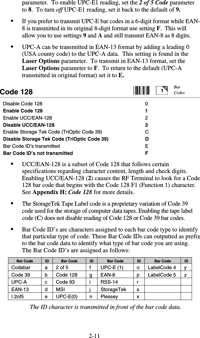 2-11parameter.  To enable UPC-E1 reading, set the 2 of 5 Code parameter to 8.  To turn off UPC-E1 reading, set it back to the default of 9. •  If you prefer to transmit UPC-E bar codes in a 6-digit format while EAN-8 is transmitted in its original 8-digit format use setting F.  This will allow you to use settings 9 and A and still transmit EAN-8 as 8 digits. •  UPC-A can be transmitted in EAN-13 format by adding a leading 0 (USA county code) to the UPC-A data.  This setting is found in the Laser Options parameter.  To transmit in EAN-13 format, set the Laser Options parameter to F.  To return to the default (UPC-A transmitted in original format) set it to E. Code 128                                                   Disable Code 128  0 Enable Code 128  1 Enable UCC/EAN-128  2 Disable UCC/EAN-128  3 Enable Storage Tek Code (TriOptic Code 39)  C Disable Storage Tek Code (TriOptic Code 39)  D Bar Code ID’s transmitted  E Bar Code ID’s not transmitted  F •  UCC/EAN-128 is a subset of Code 128 that follows certain specifications regarding character content, length and check digits.  Enabling UCC/EAN-128 (2) causes the RF Terminal to look for a Code 128 bar code that begins with the Code 128 F1 (Function 1) character.  See Appendix H: Code 128 for more details. •  The StorageTek Tape Label code is a proprietary variation of Code 39 code used for the storage of computer data tapes. Enabling the tape label code (C) does not disable reading of Code 128 or Code 39 bar codes.  •  Bar Code ID’s are characters assigned to each bar code type to identify that particular type of code. These Bar Code IDs can outputted as prefix to the bar code data to identify what type of bar code you are using. The Bar Code ID’s are assigned as follows: Bar Code  ID  Bar Code  ID  Bar Code  ID  Bar Code  ID Codabar  a  2 of 5  f  UPC-E (1)  o  LabelCode 4  y Code 39  b Code 128  g EAN-8  p LabelCode 5 z UPC-A c Code 93 i RSS-14  r    EAN-13 d MSI  j StorageTek s    I 2of5  e UPC-E(0)  n Plessey  x    The ID character is transmitted in front of the bar code data. Bar Codes 