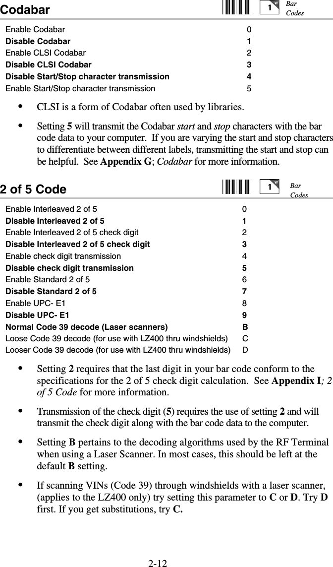 2-12Codabar                                                     Enable Codabar  0 Disable Codabar 1 Enable CLSI Codabar 2 Disable CLSI Codabar 3 Disable Start/Stop character transmission  4 Enable Start/Stop character transmission 5 •  CLSI is a form of Codabar often used by libraries.  •  Setting 5 will transmit the Codabar start and stop characters with the bar code data to your computer.  If you are varying the start and stop characters to differentiate between different labels, transmitting the start and stop can be helpful.  See Appendix G; Codabar for more information.  2 of 5 Code     Enable Interleaved 2 of 5  0 Disable Interleaved 2 of 5 1 Enable Interleaved 2 of 5 check digit 2 Disable Interleaved 2 of 5 check digit 3 Enable check digit transmission 4 Disable check digit transmission 5 Enable Standard 2 of 5 6 Disable Standard 2 of 5 7 Enable UPC- E1  8 Disable UPC- E1  9 Normal Code 39 decode (Laser scanners)  B Loose Code 39 decode (for use with LZ400 thru windshields)  C Looser Code 39 decode (for use with LZ400 thru windshields)  D •  Setting 2 requires that the last digit in your bar code conform to the specifications for the 2 of 5 check digit calculation.  See Appendix I; 2 of 5 Code for more information. •  Transmission of the check digit (5) requires the use of setting 2 and will transmit the check digit along with the bar code data to the computer. •  Setting B pertains to the decoding algorithms used by the RF Terminal when using a Laser Scanner. In most cases, this should be left at the default B setting. •  If scanning VINs (Code 39) through windshields with a laser scanner, (applies to the LZ400 only) try setting this parameter to C or D. Try D first. If you get substitutions, try C.  Bar Codes Bar Codes 