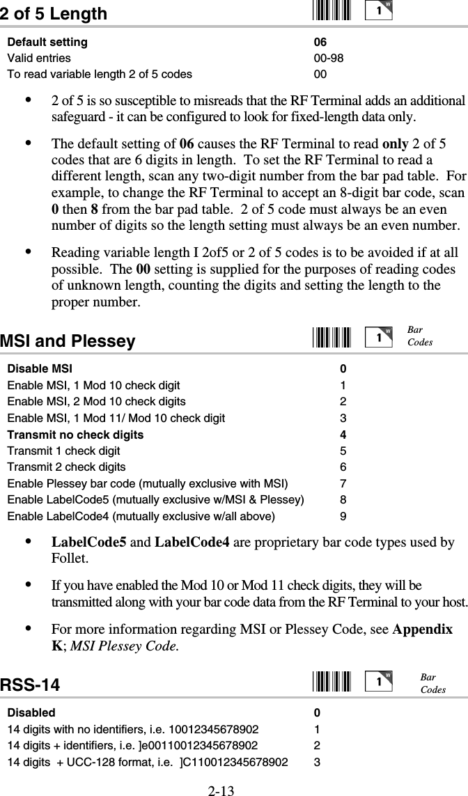 2-132 of 5 Length     Default setting  06 Valid entries  00-98 To read variable length 2 of 5 codes  00 •  2 of 5 is so susceptible to misreads that the RF Terminal adds an additional safeguard - it can be configured to look for fixed-length data only.   •  The default setting of 06 causes the RF Terminal to read only 2 of 5 codes that are 6 digits in length.  To set the RF Terminal to read a different length, scan any two-digit number from the bar pad table.  For example, to change the RF Terminal to accept an 8-digit bar code, scan 0 then 8 from the bar pad table.  2 of 5 code must always be an even number of digits so the length setting must always be an even number. •  Reading variable length I 2of5 or 2 of 5 codes is to be avoided if at all possible.  The 00 setting is supplied for the purposes of reading codes of unknown length, counting the digits and setting the length to the proper number.  MSI and Plessey     Disable MSI  0 Enable MSI, 1 Mod 10 check digit  1 Enable MSI, 2 Mod 10 check digits  2 Enable MSI, 1 Mod 11/ Mod 10 check digit  3 Transmit no check digits 4 Transmit 1 check digit 5 Transmit 2 check digits  6 Enable Plessey bar code (mutually exclusive with MSI)  7 Enable LabelCode5 (mutually exclusive w/MSI &amp; Plessey)  8 Enable LabelCode4 (mutually exclusive w/all above)  9 •  LabelCode5 and LabelCode4 are proprietary bar code types used by Follet.   •  If you have enabled the Mod 10 or Mod 11 check digits, they will be transmitted along with your bar code data from the RF Terminal to your host. •  For more information regarding MSI or Plessey Code, see Appendix K; MSI Plessey Code. RSS-14     Disabled 0 14 digits with no identifiers, i.e. 10012345678902  1 14 digits + identifiers, i.e. ]e00110012345678902  2 14 digits  + UCC-128 format, i.e.  ]C110012345678902  3 Bar Codes Bar Codes  