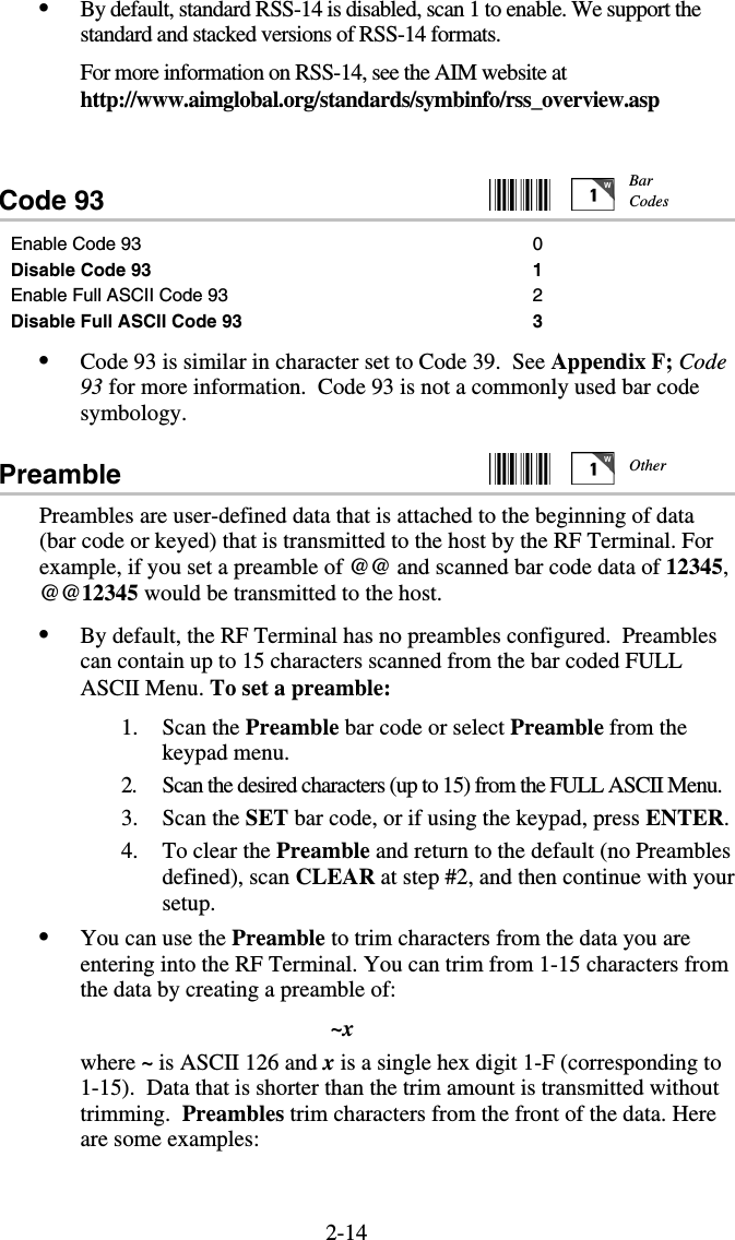 2-14•  By default, standard RSS-14 is disabled, scan 1 to enable. We support the standard and stacked versions of RSS-14 formats. For more information on RSS-14, see the AIM website at http://www.aimglobal.org/standards/symbinfo/rss_overview.asp  Code 93     Enable Code 93  0 Disable Code 93 1 Enable Full ASCII Code 93 2 Disable Full ASCII Code 93 3 •  Code 93 is similar in character set to Code 39.  See Appendix F; Code 93 for more information.  Code 93 is not a commonly used bar code symbology. Preamble     Preambles are user-defined data that is attached to the beginning of data (bar code or keyed) that is transmitted to the host by the RF Terminal. For example, if you set a preamble of @@ and scanned bar code data of 12345, @@12345 would be transmitted to the host. •  By default, the RF Terminal has no preambles configured.  Preambles can contain up to 15 characters scanned from the bar coded FULL ASCII Menu. To set a preamble: 1. Scan the Preamble bar code or select Preamble from the keypad menu. 2.  Scan the desired characters (up to 15) from the FULL ASCII Menu. 3. Scan the SET bar code, or if using the keypad, press ENTER. 4.  To clear the Preamble and return to the default (no Preambles defined), scan CLEAR at step #2, and then continue with your setup. •  You can use the Preamble to trim characters from the data you are entering into the RF Terminal. You can trim from 1-15 characters from the data by creating a preamble of: ~x where ~ is ASCII 126 and x is a single hex digit 1-F (corresponding to 1-15).  Data that is shorter than the trim amount is transmitted without trimming.  Preambles trim characters from the front of the data. Here are some examples:  Bar Codes Other 