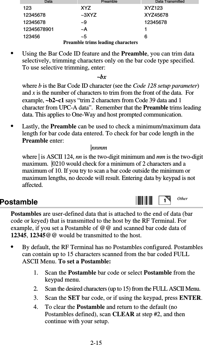 2-15Data  Preamble  Data Transmitted 123 XYZ  XYZ123 12345678 ~3XYZ  XYZ45678 12345678 ~9  12345678 12345678901 ~A  1 123456 ~5  6 Preamble trims leading characters •  Using the Bar Code ID feature and the Preamble, you can trim data selectively, trimming characters only on the bar code type specified.  To use selective trimming, enter: ~bx where b is the Bar Code ID character (see the Code 128 setup parameter) and x is the number of characters to trim from the front of the data.  For example, ~b2~c1 says “trim 2 characters from Code 39 data and 1 character from UPC-A data”.  Remember that the Preamble trims leading data. This applies to One-Way and host prompted communication. •  Lastly, the Preamble can be used to check a minimum/maximum data length for bar code data entered. To check for bar code length in the Preamble enter: |nnmm where | is ASCII 124, nn is the two-digit minimum and mm is the two-digit maximum.  |0210 would check for a minimum of 2 characters and a maximum of 10. If you try to scan a bar code outside the minimum or maximum lengths, no decode will result. Entering data by keypad is not affected. Postamble     Postambles are user-defined data that is attached to the end of data (bar code or keyed) that is transmitted to the host by the RF Terminal. For example, if you set a Postamble of @@ and scanned bar code data of 12345, 12345@@ would be transmitted to the host. •  By default, the RF Terminal has no Postambles configured. Postambles can contain up to 15 characters scanned from the bar coded FULL ASCII Menu. To set a Postamble: 1. Scan the Postamble bar code or select Postamble from the keypad menu. 2.  Scan the desired characters (up to 15) from the FULL ASCII Menu. 3. Scan the SET bar code, or if using the keypad, press ENTER. 4.  To clear the Postamble and return to the default (no Postambles defined), scan CLEAR at step #2, and then continue with your setup. Other 