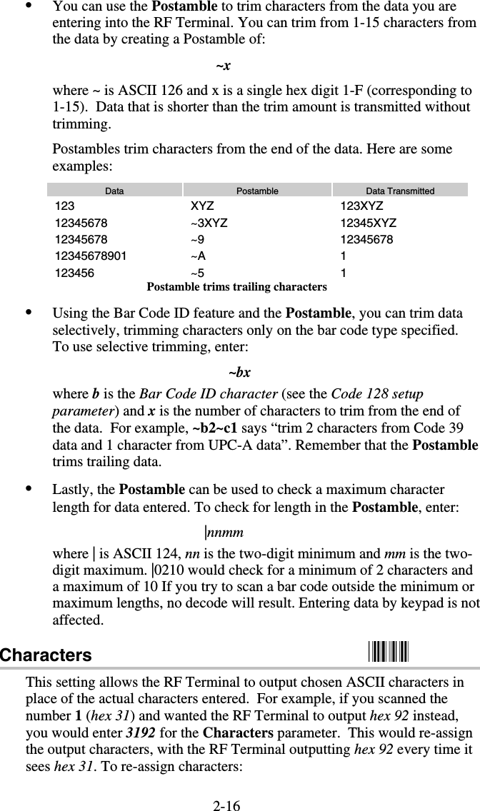 2-16•  You can use the Postamble to trim characters from the data you are entering into the RF Terminal. You can trim from 1-15 characters from the data by creating a Postamble of: ~x where ~ is ASCII 126 and x is a single hex digit 1-F (corresponding to 1-15).  Data that is shorter than the trim amount is transmitted without trimming. Postambles trim characters from the end of the data. Here are some examples: Data  Postamble  Data Transmitted 123 XYZ  123XYZ 12345678 ~3XYZ  12345XYZ 12345678 ~9  12345678 12345678901 ~A  1 123456 ~5  1 Postamble trims trailing characters •  Using the Bar Code ID feature and the Postamble, you can trim data selectively, trimming characters only on the bar code type specified.  To use selective trimming, enter: ~bx where b is the Bar Code ID character (see the Code 128 setup parameter) and x is the number of characters to trim from the end of the data.  For example, ~b2~c1 says “trim 2 characters from Code 39 data and 1 character from UPC-A data”. Remember that the Postamble trims trailing data. •  Lastly, the Postamble can be used to check a maximum character length for data entered. To check for length in the Postamble, enter: |nnmm where | is ASCII 124, nn is the two-digit minimum and mm is the two-digit maximum. |0210 would check for a minimum of 2 characters and a maximum of 10 If you try to scan a bar code outside the minimum or maximum lengths, no decode will result. Entering data by keypad is not affected. Characters                                                          This setting allows the RF Terminal to output chosen ASCII characters in place of the actual characters entered.  For example, if you scanned the number 1 (hex 31) and wanted the RF Terminal to output hex 92 instead, you would enter 3192 for the Characters parameter.  This would re-assign the output characters, with the RF Terminal outputting hex 92 every time it sees hex 31. To re-assign characters: 