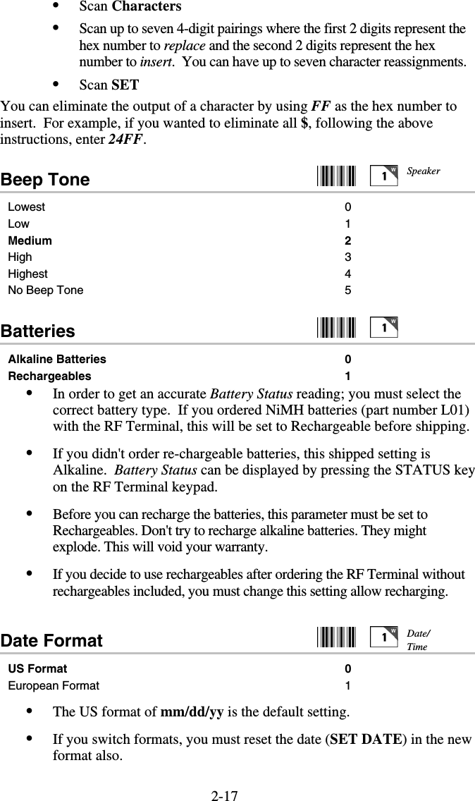 2-17•  Scan Characters •  Scan up to seven 4-digit pairings where the first 2 digits represent the hex number to replace and the second 2 digits represent the hex number to insert.  You can have up to seven character reassignments. •  Scan SET You can eliminate the output of a character by using FF as the hex number to insert.  For example, if you wanted to eliminate all $, following the above instructions, enter 24FF. Beep Tone     Lowest 0 Low 1 Medium 2 High 3 Highest 4 No Beep Tone  5  Batteries     Alkaline Batteries  0 Rechargeables 1 •  In order to get an accurate Battery Status reading; you must select the correct battery type.  If you ordered NiMH batteries (part number L01) with the RF Terminal, this will be set to Rechargeable before shipping.  •  If you didn&apos;t order re-chargeable batteries, this shipped setting is Alkaline.  Battery Status can be displayed by pressing the STATUS key on the RF Terminal keypad.  •  Before you can recharge the batteries, this parameter must be set to Rechargeables. Don&apos;t try to recharge alkaline batteries. They might explode. This will void your warranty. •  If you decide to use rechargeables after ordering the RF Terminal without rechargeables included, you must change this setting allow recharging.  Date Format     US Format 0 European Format  1 •  The US format of mm/dd/yy is the default setting.  •  If you switch formats, you must reset the date (SET DATE) in the new format also. Date/ Time Speaker