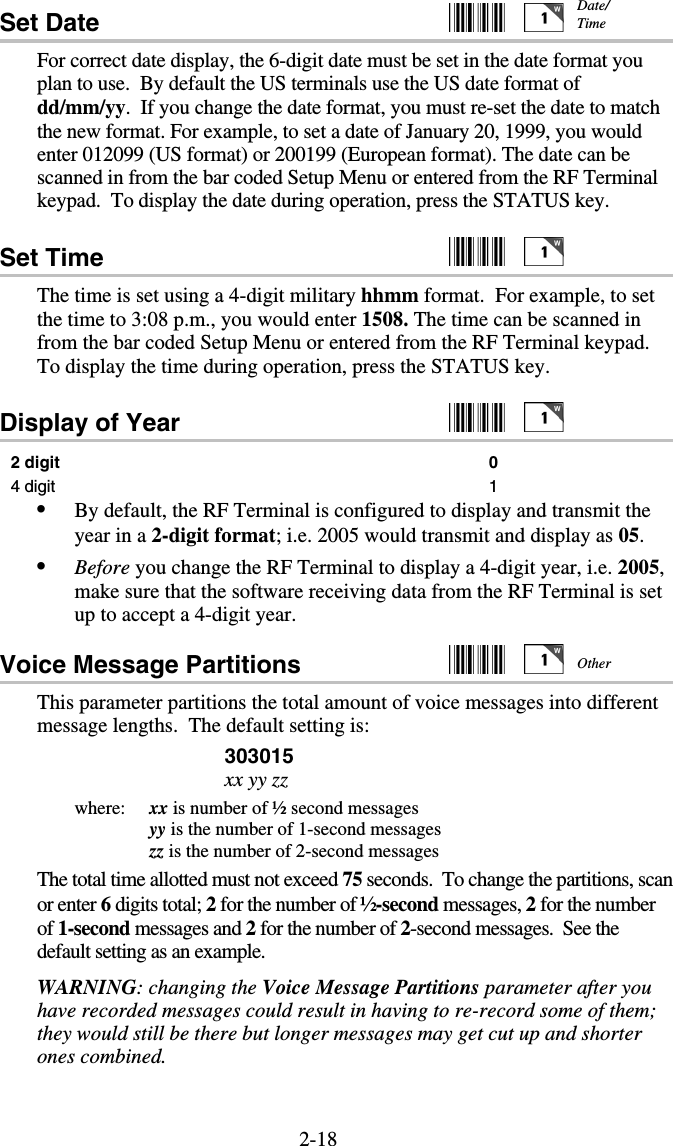 2-18Set Date     For correct date display, the 6-digit date must be set in the date format you plan to use.  By default the US terminals use the US date format of dd/mm/yy.  If you change the date format, you must re-set the date to match the new format. For example, to set a date of January 20, 1999, you would enter 012099 (US format) or 200199 (European format). The date can be scanned in from the bar coded Setup Menu or entered from the RF Terminal keypad.  To display the date during operation, press the STATUS key. Set Time     The time is set using a 4-digit military hhmm format.  For example, to set the time to 3:08 p.m., you would enter 1508. The time can be scanned in from the bar coded Setup Menu or entered from the RF Terminal keypad.  To display the time during operation, press the STATUS key. Display of Year     2 digit 0 4 digit  1 •  By default, the RF Terminal is configured to display and transmit the year in a 2-digit format; i.e. 2005 would transmit and display as 05. •  Before you change the RF Terminal to display a 4-digit year, i.e. 2005, make sure that the software receiving data from the RF Terminal is set up to accept a 4-digit year. Voice Message Partitions     This parameter partitions the total amount of voice messages into different message lengths.  The default setting is: 303015 xx yy zz where:   xx is number of ½ second messages   yy is the number of 1-second messages   zz is the number of 2-second messages The total time allotted must not exceed 75 seconds.  To change the partitions, scan or enter 6 digits total; 2 for the number of ½-second messages, 2 for the number of 1-second messages and 2 for the number of 2-second messages.  See the default setting as an example. WARNING: changing the Voice Message Partitions parameter after you have recorded messages could result in having to re-record some of them; they would still be there but longer messages may get cut up and shorter ones combined. Other Date/ Time 