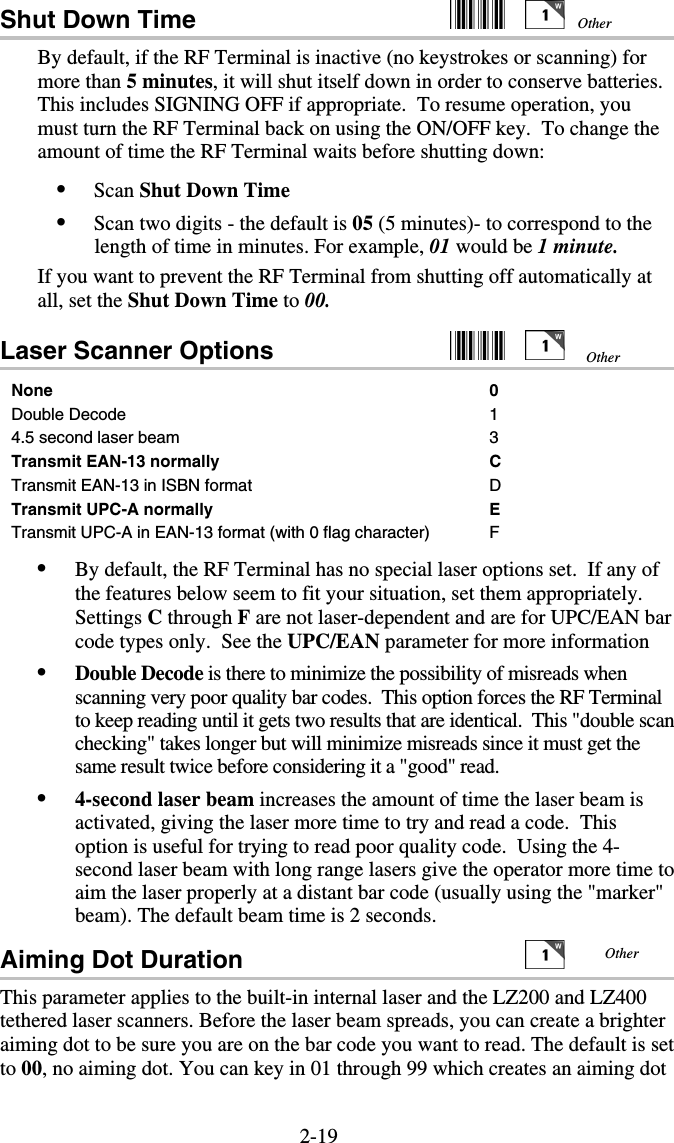 2-19Shut Down Time     By default, if the RF Terminal is inactive (no keystrokes or scanning) for more than 5 minutes, it will shut itself down in order to conserve batteries. This includes SIGNING OFF if appropriate.  To resume operation, you must turn the RF Terminal back on using the ON/OFF key.  To change the amount of time the RF Terminal waits before shutting down: •  Scan Shut Down Time •  Scan two digits - the default is 05 (5 minutes)- to correspond to the length of time in minutes. For example, 01 would be 1 minute. If you want to prevent the RF Terminal from shutting off automatically at all, set the Shut Down Time to 00. Laser Scanner Options     None 0 Double Decode  1 4.5 second laser beam  3 Transmit EAN-13 normally  C Transmit EAN-13 in ISBN format  D Transmit UPC-A normally   E Transmit UPC-A in EAN-13 format (with 0 flag character)  F •  By default, the RF Terminal has no special laser options set.  If any of the features below seem to fit your situation, set them appropriately. Settings C through F are not laser-dependent and are for UPC/EAN bar code types only.  See the UPC/EAN parameter for more information •  Double Decode is there to minimize the possibility of misreads when scanning very poor quality bar codes.  This option forces the RF Terminal to keep reading until it gets two results that are identical.  This &quot;double scan checking&quot; takes longer but will minimize misreads since it must get the same result twice before considering it a &quot;good&quot; read. •  4-second laser beam increases the amount of time the laser beam is activated, giving the laser more time to try and read a code.  This option is useful for trying to read poor quality code.  Using the 4-second laser beam with long range lasers give the operator more time to aim the laser properly at a distant bar code (usually using the &quot;marker&quot; beam). The default beam time is 2 seconds.  Aiming Dot Duration      This parameter applies to the built-in internal laser and the LZ200 and LZ400 tethered laser scanners. Before the laser beam spreads, you can create a brighter aiming dot to be sure you are on the bar code you want to read. The default is set to 00, no aiming dot. You can key in 01 through 99 which creates an aiming dot Other Other Other 