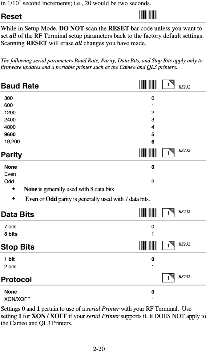 2-20in 1/10th second increments; i.e., 20 would be two seconds. Reset    While in Setup Mode, DO NOT scan the RESET bar code unless you want to set all of the RF Terminal setup parameters back to the factory default settings.  Scanning RESET will erase all changes you have made.  The following serial parameters Baud Rate, Parity, Data Bits, and Stop Bits apply only to firmware updates and a portable printer such as the Cameo and QL3 printers.    Baud Rate     300 0 600 1 1200 2 2400 3 4800 4 9600 5 19,200  6 Parity     None 0 Even 1 Odd 2 •  None is generally used with 8 data bits •   Even or Odd parity is generally used with 7 data bits. Data Bits     7 bits  0 8 bits  1 Stop Bits     1 bit 0 2 bits  1 Protocol   None 0 XON/XOFF 1  Settings 0 and 1 pertain to use of a serial Printer with your RF Terminal.  Use setting 1 for XON / XOFF if your serial Printer supports it. It DOES NOT apply to the Cameo and QL3 Printers. RS232RS232RS232RS232RS232