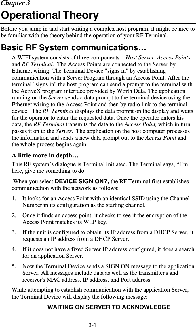 3-1Chapter 3 Operational Theory  Before you jump in and start writing a complex host program, it might be nice to be familiar with the theory behind the operation of your RF Terminal.  Basic RF System communications… A WIFI system consists of three components – Host Server, Access Points and RF Terminal.  The Access Points are connected to the Server by Ethernet wiring. The Terminal Device &quot;signs in&quot; by establishing communication with a Server Program through an Access Point. After the terminal &quot;signs in&quot; the host program can send a prompt to the terminal with the ActiveX program interface provided by Worth Data. The application running on the Server sends a data prompt to the terminal device using the Ethernet wiring to the Access Point and then by radio link to the terminal device.  The RF Terminal displays the data prompt on the display and waits for the operator to enter the requested data. Once the operator enters his data, the RF Terminal transmits the data to the Access Point, which in turn passes it on to the Server.  The application on the host computer processes the information and sends a new data prompt out to the Access Point and the whole process begins again. A little more in depth… This RF system’s dialogue is Terminal initiated. The Terminal says, “I’m here, give me something to do.   When you select DEVICE SIGN ON?, the RF Terminal first establishes communication with the network as follows: 1.  It looks for an Access Point with an identical SSID using the Channel Number in its configuration as the starting channel. 2.  Once it finds an access point, it checks to see if the encryption of the Access Point matches its WEP key. 3.  If the unit is configured to obtain its IP address from a DHCP Server, it requests an IP address from a DHCP Server. 4.  If it does not have a fixed Server IP address configured, it does a search for an application Server. 5.  Now the Terminal Device sends a SIGN ON message to the application Server. All messages include data as well as the transmitter&apos;s and receiver&apos;s MAC address, IP address, and Port address.   While attempting to establish communication with the application Server, the Terminal Device will display the following message: WAITING ON SERVER TO ACKNOWLEDGE 