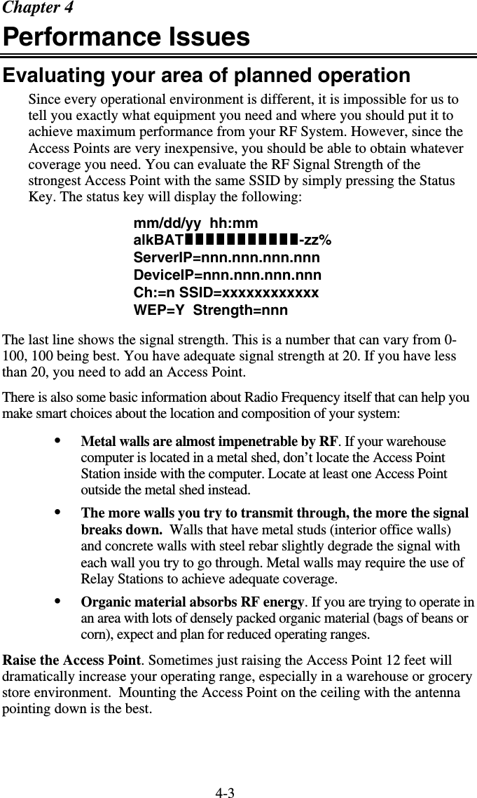 4-3Chapter 4 Performance Issues Evaluating your area of planned operation Since every operational environment is different, it is impossible for us to tell you exactly what equipment you need and where you should put it to achieve maximum performance from your RF System. However, since the Access Points are very inexpensive, you should be able to obtain whatever coverage you need. You can evaluate the RF Signal Strength of the strongest Access Point with the same SSID by simply pressing the Status Key. The status key will display the following: mm/dd/yy  hh:mm   alkBAT-zz% ServerIP=nnn.nnn.nnn.nnn                              DeviceIP=nnn.nnn.nnn.nnn                                Ch:=n SSID=xxxxxxxxxxxx  WEP=Y  Strength=nnn   The last line shows the signal strength. This is a number that can vary from 0-100, 100 being best. You have adequate signal strength at 20. If you have less than 20, you need to add an Access Point. There is also some basic information about Radio Frequency itself that can help you make smart choices about the location and composition of your system: •  Metal walls are almost impenetrable by RF. If your warehouse computer is located in a metal shed, don’t locate the Access Point Station inside with the computer. Locate at least one Access Point outside the metal shed instead. •  The more walls you try to transmit through, the more the signal breaks down.  Walls that have metal studs (interior office walls) and concrete walls with steel rebar slightly degrade the signal with each wall you try to go through. Metal walls may require the use of Relay Stations to achieve adequate coverage. •  Organic material absorbs RF energy. If you are trying to operate in an area with lots of densely packed organic material (bags of beans or corn), expect and plan for reduced operating ranges. Raise the Access Point. Sometimes just raising the Access Point 12 feet will dramatically increase your operating range, especially in a warehouse or grocery store environment.  Mounting the Access Point on the ceiling with the antenna pointing down is the best. 