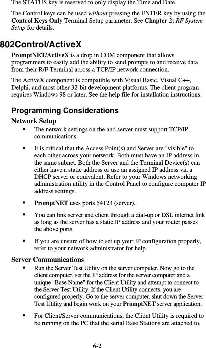 6-2The STATUS key is reserved to only display the Time and Date. The Control keys can be used without pressing the ENTER key by using the Control Keys Only Terminal Setup parameter. See Chapter 2; RF System Setup for details. 802Control/ActiveX PromptNET/ActiveX is a drop in COM component that allows programmers to easily add the ability to send prompts to and receive data from their R/F Terminal across a TCP/IP network connection.  The ActiveX component is compatible with Visual Basic, Visual C++, Delphi, and most other 32-bit development platforms. The client program requires Windows 98 or later. See the help file for installation instructions. Programming Considerations Network Setup •  The network settings on the and server must support TCP/IP communications. •  It is critical that the Access Point(s) and Server are &quot;visible&quot; to each other across your network. Both must have an IP address in the same subnet. Both the Server and the Terminal Device(s) can either have a static address or use an assigned IP address via a DHCP server or equivalent. Refer to your Windows networking administration utility in the Control Panel to configure computer IP address settings. •  PromptNET uses ports 54123 (server).  •  You can link server and client through a dial-up or DSL internet link as long as the server has a static IP address and your router passes the above ports. •  If you are unsure of how to set up your IP configuration properly, refer to your network administrator for help. Server Communications •  Run the Server Test Utility on the server computer. Now go to the client computer, set the IP address for the server computer and a unique &quot;Base Name&quot; for the Client Utility and attempt to connect to the Server Test Utility. If the Client Utility connects, you are configured properly. Go to the server computer, shut down the Server Test Utility and begin work on your PromptNET server application. •  For Client/Server communications, the Client Utility is required to be running on the PC that the serial Base Stations are attached to. 