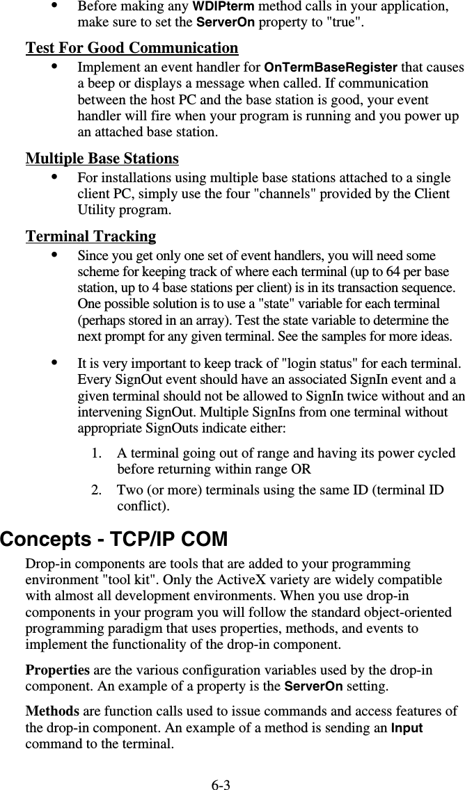 6-3•  Before making any WDIPterm method calls in your application, make sure to set the ServerOn property to &quot;true&quot;. Test For Good Communication •  Implement an event handler for OnTermBaseRegister that causes a beep or displays a message when called. If communication between the host PC and the base station is good, your event handler will fire when your program is running and you power up an attached base station. Multiple Base Stations  •  For installations using multiple base stations attached to a single client PC, simply use the four &quot;channels&quot; provided by the Client Utility program.  Terminal Tracking •  Since you get only one set of event handlers, you will need some scheme for keeping track of where each terminal (up to 64 per base station, up to 4 base stations per client) is in its transaction sequence. One possible solution is to use a &quot;state&quot; variable for each terminal (perhaps stored in an array). Test the state variable to determine the next prompt for any given terminal. See the samples for more ideas. •  It is very important to keep track of &quot;login status&quot; for each terminal. Every SignOut event should have an associated SignIn event and a given terminal should not be allowed to SignIn twice without and an intervening SignOut. Multiple SignIns from one terminal without appropriate SignOuts indicate either: 1.  A terminal going out of range and having its power cycled before returning within range OR 2.  Two (or more) terminals using the same ID (terminal ID conflict). Concepts - TCP/IP COM Drop-in components are tools that are added to your programming environment &quot;tool kit&quot;. Only the ActiveX variety are widely compatible with almost all development environments. When you use drop-in components in your program you will follow the standard object-oriented programming paradigm that uses properties, methods, and events to implement the functionality of the drop-in component. Properties are the various configuration variables used by the drop-in component. An example of a property is the ServerOn setting. Methods are function calls used to issue commands and access features of the drop-in component. An example of a method is sending an Input command to the terminal. 