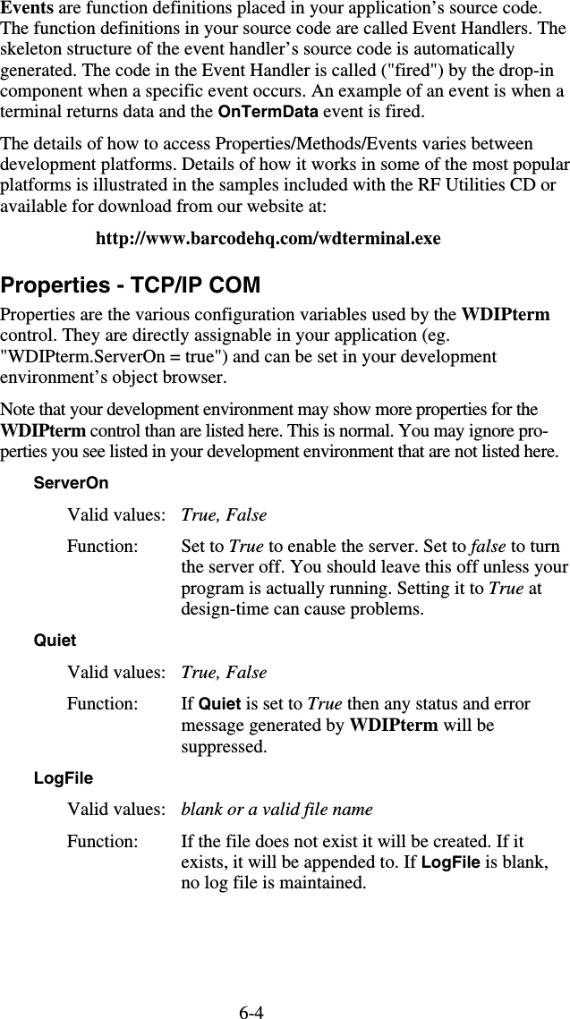 6-4Events are function definitions placed in your application’s source code. The function definitions in your source code are called Event Handlers. The skeleton structure of the event handler’s source code is automatically generated. The code in the Event Handler is called (&quot;fired&quot;) by the drop-in component when a specific event occurs. An example of an event is when a terminal returns data and the OnTermData event is fired. The details of how to access Properties/Methods/Events varies between development platforms. Details of how it works in some of the most popular platforms is illustrated in the samples included with the RF Utilities CD or available for download from our website at: http://www.barcodehq.com/wdterminal.exe Properties - TCP/IP COM Properties are the various configuration variables used by the WDIPterm control. They are directly assignable in your application (eg. &quot;WDIPterm.ServerOn = true&quot;) and can be set in your development environment’s object browser. Note that your development environment may show more properties for the WDIPterm control than are listed here. This is normal. You may ignore pro-perties you see listed in your development environment that are not listed here. ServerOn Valid values:   True, False Function: Set to True to enable the server. Set to false to turn the server off. You should leave this off unless your program is actually running. Setting it to True at design-time can cause problems. Quiet Valid values:  True, False Function: If Quiet is set to True then any status and error message generated by WDIPterm will be suppressed. LogFile Valid values:   blank or a valid file name Function:  If the file does not exist it will be created. If it exists, it will be appended to. If LogFile is blank, no log file is maintained. 