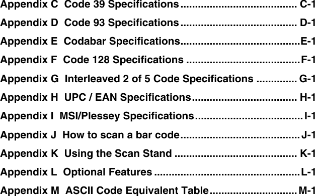 Appendix C  Code 39 Specifications........................................ C-1 Appendix D  Code 93 Specifications........................................ D-1 Appendix E  Codabar Specifications.........................................E-1 Appendix F  Code 128 Specifications .......................................F-1 Appendix G  Interleaved 2 of 5 Code Specifications .............. G-1 Appendix H  UPC / EAN Specifications.................................... H-1 Appendix I  MSI/Plessey Specifications.....................................I-1 Appendix J  How to scan a bar code.........................................J-1 Appendix K  Using the Scan Stand .......................................... K-1 Appendix L  Optional Features ..................................................L-1 Appendix M  ASCII Code Equivalent Table..............................M-1  