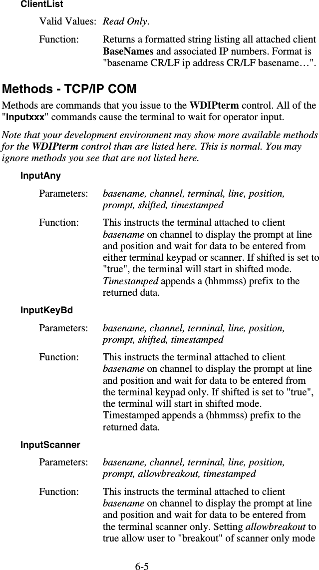 6-5ClientList Valid Values:  Read Only.  Function:  Returns a formatted string listing all attached client BaseNames and associated IP numbers. Format is &quot;basename CR/LF ip address CR/LF basename…&quot;. Methods - TCP/IP COM Methods are commands that you issue to the WDIPterm control. All of the &quot;Inputxxx&quot; commands cause the terminal to wait for operator input. Note that your development environment may show more available methods for the WDIPterm control than are listed here. This is normal. You may ignore methods you see that are not listed here. InputAny  Parameters:  basename, channel, terminal, line, position, prompt, shifted, timestamped Function:  This instructs the terminal attached to client basename on channel to display the prompt at line and position and wait for data to be entered from either terminal keypad or scanner. If shifted is set to &quot;true&quot;, the terminal will start in shifted mode. Timestamped appends a (hhmmss) prefix to the returned data. InputKeyBd  Parameters:  basename, channel, terminal, line, position, prompt, shifted, timestamped Function:  This instructs the terminal attached to client basename on channel to display the prompt at line and position and wait for data to be entered from the terminal keypad only. If shifted is set to &quot;true&quot;, the terminal will start in shifted mode. Timestamped appends a (hhmmss) prefix to the returned data. InputScanner  Parameters:  basename, channel, terminal, line, position, prompt, allowbreakout, timestamped Function:  This instructs the terminal attached to client basename on channel to display the prompt at line and position and wait for data to be entered from the terminal scanner only. Setting allowbreakout to true allow user to &quot;breakout&quot; of scanner only mode 