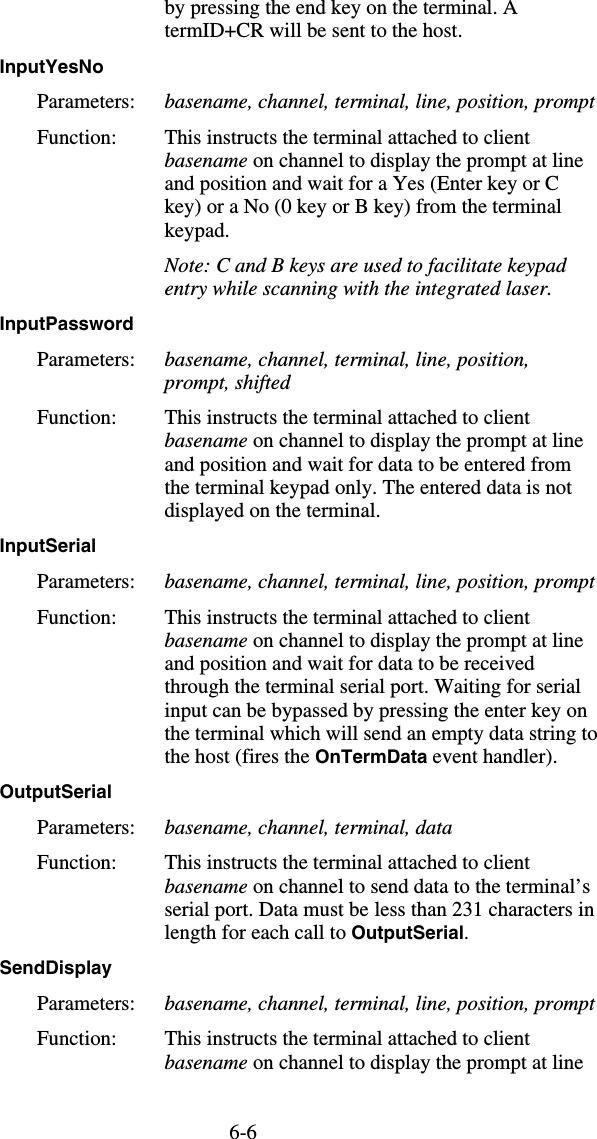 6-6by pressing the end key on the terminal. A termID+CR will be sent to the host. InputYesNo  Parameters:  basename, channel, terminal, line, position, prompt Function:  This instructs the terminal attached to client basename on channel to display the prompt at line and position and wait for a Yes (Enter key or C key) or a No (0 key or B key) from the terminal keypad.   Note: C and B keys are used to facilitate keypad entry while scanning with the integrated laser. InputPassword  Parameters:  basename, channel, terminal, line, position, prompt, shifted Function:  This instructs the terminal attached to client basename on channel to display the prompt at line and position and wait for data to be entered from the terminal keypad only. The entered data is not displayed on the terminal. InputSerial  Parameters:  basename, channel, terminal, line, position, prompt Function:  This instructs the terminal attached to client basename on channel to display the prompt at line and position and wait for data to be received through the terminal serial port. Waiting for serial input can be bypassed by pressing the enter key on the terminal which will send an empty data string to the host (fires the OnTermData event handler). OutputSerial  Parameters:  basename, channel, terminal, data Function:  This instructs the terminal attached to client basename on channel to send data to the terminal’s serial port. Data must be  less than 231 characters in length for each call to OutputSerial.  SendDisplay  Parameters:  basename, channel, terminal, line, position, prompt Function:  This instructs the terminal attached to client basename on channel to display the prompt at line 