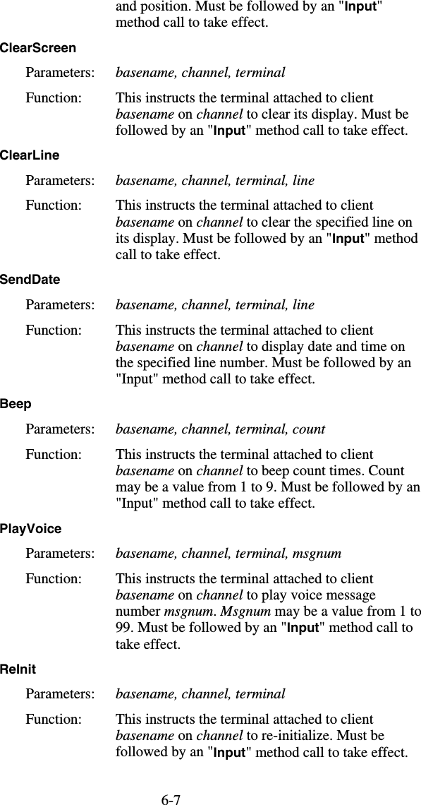 6-7and position. Must be followed by an &quot;Input&quot; method call to take effect. ClearScreen  Parameters:  basename, channel, terminal Function:  This instructs the terminal attached to client basename on channel to clear its display. Must be followed by an &quot;Input&quot; method call to take effect. ClearLine  Parameters:  basename, channel, terminal, line Function:  This instructs the terminal attached to client basename on channel to clear the specified line on its display. Must be followed by an &quot;Input&quot; method call to take effect. SendDate  Parameters:  basename, channel, terminal, line Function:  This instructs the terminal attached to client basename on channel to display date and time on the specified line number. Must be followed by an &quot;Input&quot; method call to take effect. Beep  Parameters:  basename, channel, terminal, count Function:  This instructs the terminal attached to client basename on channel to beep count times. Count may be a value from 1 to 9. Must be followed by an &quot;Input&quot; method call to take effect. PlayVoice  Parameters:  basename, channel, terminal, msgnum Function:  This instructs the terminal attached to client basename on channel to play voice message number msgnum. Msgnum may be a value from 1 to 99. Must be followed by an &quot;Input&quot; method call to take effect. ReInit  Parameters:  basename, channel, terminal Function:  This instructs the terminal attached to client basename on channel to re-initialize. Must be followed by an &quot;Input&quot; method call to take effect. 