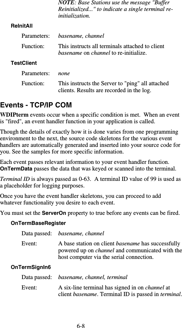 6-8 NOTE: Base Stations use the message &quot;Buffer Reinitialized...&quot; to indicate a single terminal re-initialization. ReInitAll  Parameters:  basename, channel Function:  This instructs all terminals attached to client basename on channel to re-initialize. TestClient  Parameters:  none Function:  This instructs the Server to &quot;ping&quot; all attached clients. Results are recorded in the log. Events - TCP/IP COM WDIPterm events occur when a specific condition is met.  When an event is &quot;fired&quot;, an event handler function in your application is called.  Though the details of exactly how it is done varies from one programming environment to the next, the source code skeletons for the various event handlers are automatically generated and inserted into your source code for you. See the samples for more specific information. Each event passes relevant information to your event handler function. OnTermData passes the data that was keyed or scanned into the terminal. Terminal ID is always passed as 0-63.  A terminal ID value of 99 is used as a placeholder for logging purposes. Once you have the event handler skeletons, you can proceed to add whatever functionality you desire to each event. You must set the ServerOn property to true before any events can be fired. OnTermBaseRegister  Data passed:  basename, channel Event:  A base station on client basename has successfully powered up on channel and communicated with the host computer via the serial connection. OnTermSignIn6  Data passed:  basename, channel, terminal Event:  A six-line terminal has signed in on channel at client basename. Terminal ID is passed in terminal. 