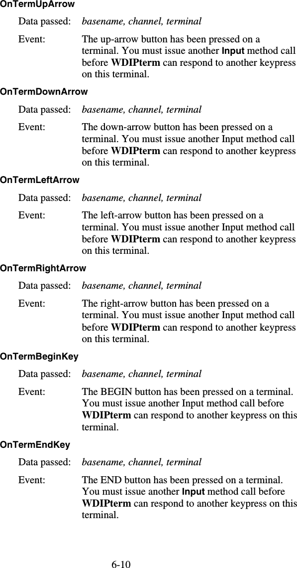 6-10OnTermUpArrow  Data passed:  basename, channel, terminal Event:  The up-arrow button has been pressed on a terminal. You must issue another Input method call before WDIPterm can respond to another keypress on this terminal. OnTermDownArrow  Data passed:  basename, channel, terminal Event:  The down-arrow button has been pressed on a terminal. You must issue another Input method call before WDIPterm can respond to another keypress on this terminal. OnTermLeftArrow  Data passed:  basename, channel, terminal Event:  The left-arrow button has been pressed on a terminal. You must issue another Input method call before WDIPterm can respond to another keypress on this terminal. OnTermRightArrow  Data passed:  basename, channel, terminal Event:  The right-arrow button has been pressed on a terminal. You must issue another Input method call before WDIPterm can respond to another keypress on this terminal. OnTermBeginKey  Data passed:  basename, channel, terminal Event:  The BEGIN button has been pressed on a terminal. You must issue another Input method call before WDIPterm can respond to another keypress on this terminal. OnTermEndKey  Data passed:  basename, channel, terminal Event:  The END button has been pressed on a terminal. You must issue another Input method call before WDIPterm can respond to another keypress on this terminal.  