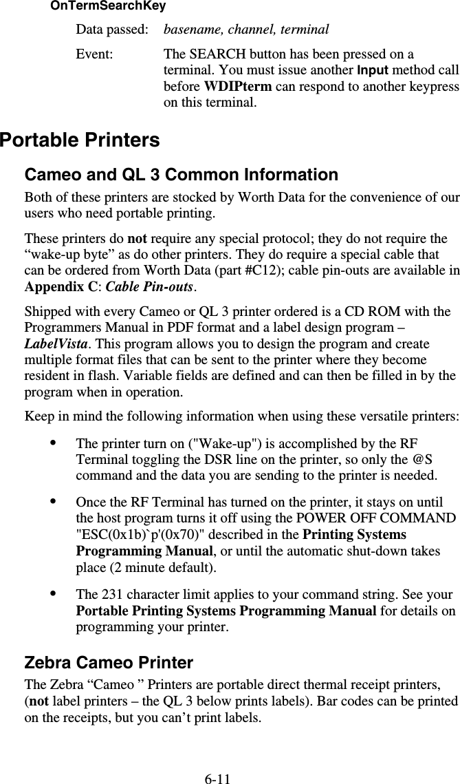 6-11OnTermSearchKey  Data passed:  basename, channel, terminal Event:  The SEARCH button has been pressed on a terminal. You must issue another Input method call before WDIPterm can respond to another keypress on this terminal. Portable Printers Cameo and QL 3 Common Information Both of these printers are stocked by Worth Data for the convenience of our users who need portable printing. These printers do not require any special protocol; they do not require the “wake-up byte” as do other printers. They do require a special cable that can be ordered from Worth Data (part #C12); cable pin-outs are available in Appendix C: Cable Pin-outs.  Shipped with every Cameo or QL 3 printer ordered is a CD ROM with the Programmers Manual in PDF format and a label design program – LabelVista. This program allows you to design the program and create multiple format files that can be sent to the printer where they become resident in flash. Variable fields are defined and can then be filled in by the program when in operation. Keep in mind the following information when using these versatile printers: •  The printer turn on (&quot;Wake-up&quot;) is accomplished by the RF Terminal toggling the DSR line on the printer, so only the @S command and the data you are sending to the printer is needed. •  Once the RF Terminal has turned on the printer, it stays on until the host program turns it off using the POWER OFF COMMAND &quot;ESC(0x1b)`p&apos;(0x70)&quot; described in the Printing Systems Programming Manual, or until the automatic shut-down takes place (2 minute default). •  The 231 character limit applies to your command string. See your Portable Printing Systems Programming Manual for details on programming your printer. Zebra Cameo Printer The Zebra “Cameo ” Printers are portable direct thermal receipt printers, (not label printers – the QL 3 below prints labels). Bar codes can be printed on the receipts, but you can’t print labels. 