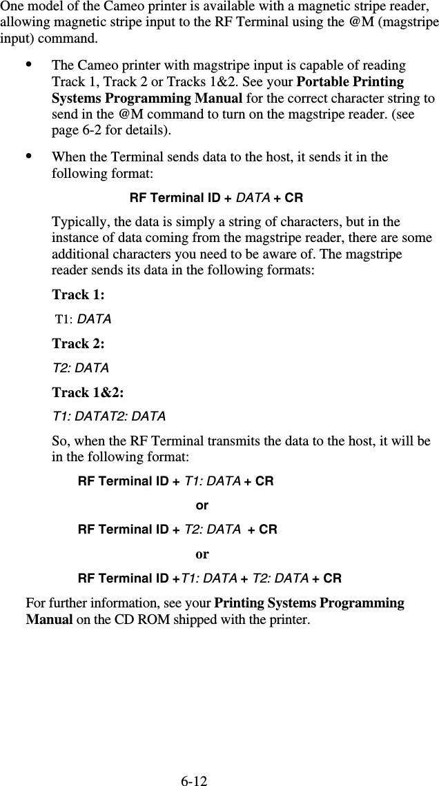 6-12One model of the Cameo printer is available with a magnetic stripe reader, allowing magnetic stripe input to the RF Terminal using the @M (magstripe  input) command.  •  The Cameo printer with magstripe input is capable of reading Track 1, Track 2 or Tracks 1&amp;2. See your Portable Printing Systems Programming Manual for the correct character string to send in the @M command to turn on the magstripe reader. (see page 6-2 for details). •  When the Terminal sends data to the host, it sends it in the following format: RF Terminal ID + DATA + CR Typically, the data is simply a string of characters, but in the instance of data coming from the magstripe reader, there are some additional characters you need to be aware of. The magstripe reader sends its data in the following formats: Track 1:         T1: DATA  Track 2: T2: DATA  Track 1&amp;2:   T1: DATAT2: DATA  So, when the RF Terminal transmits the data to the host, it will be in the following format:   RF Terminal ID + T1: DATA + CR                                         or   RF Terminal ID + T2: DATA  + CR     or RF Terminal ID +T1: DATA + T2: DATA + CR For further information, see your Printing Systems Programming Manual on the CD ROM shipped with the printer. 