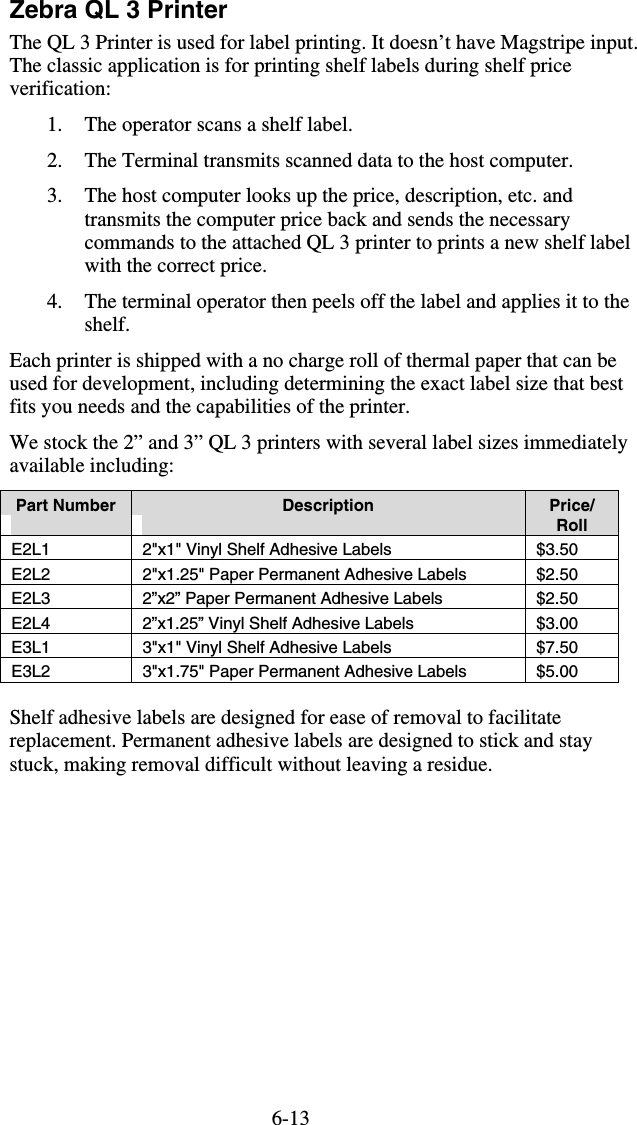 6-13Zebra QL 3 Printer The QL 3 Printer is used for label printing. It doesn’t have Magstripe input. The classic application is for printing shelf labels during shelf price verification: 1.  The operator scans a shelf label. 2.  The Terminal transmits scanned data to the host computer. 3.  The host computer looks up the price, description, etc. and transmits the computer price back and sends the necessary commands to the attached QL 3 printer to prints a new shelf label with the correct price. 4.  The terminal operator then peels off the label and applies it to the shelf. Each printer is shipped with a no charge roll of thermal paper that can be used for development, including determining the exact label size that best fits you needs and the capabilities of the printer. We stock the 2” and 3” QL 3 printers with several label sizes immediately available including: Part Number  Description  Price/ Roll E2L1  2&quot;x1&quot; Vinyl Shelf Adhesive Labels  $3.50 E2L2  2&quot;x1.25&quot; Paper Permanent Adhesive Labels  $2.50 E2L3  2”x2” Paper Permanent Adhesive Labels  $2.50 E2L4  2”x1.25” Vinyl Shelf Adhesive Labels  $3.00 E3L1  3&quot;x1&quot; Vinyl Shelf Adhesive Labels  $7.50 E3L2  3&quot;x1.75&quot; Paper Permanent Adhesive Labels  $5.00  Shelf adhesive labels are designed for ease of removal to facilitate replacement. Permanent adhesive labels are designed to stick and stay stuck, making removal difficult without leaving a residue. 