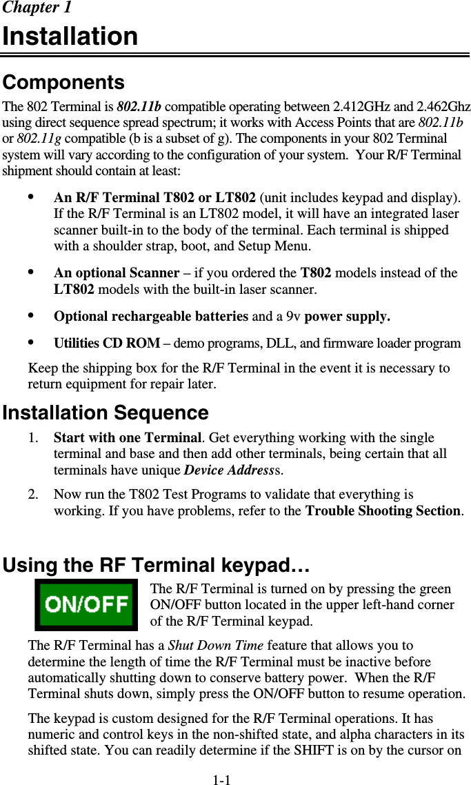 1-1Chapter 1 Installation Components The 802 Terminal is 802.11b compatible operating between 2.412GHz and 2.462Ghz using direct sequence spread spectrum; it works with Access Points that are 802.11b or 802.11g compatible (b is a subset of g). The components in your 802 Terminal system will vary according to the configuration of your system.  Your R/F Terminal shipment should contain at least: •  An R/F Terminal T802 or LT802 (unit includes keypad and display).  If the R/F Terminal is an LT802 model, it will have an integrated laser scanner built-in to the body of the terminal. Each terminal is shipped with a shoulder strap, boot, and Setup Menu. •  An optional Scanner – if you ordered the T802 models instead of the LT802 models with the built-in laser scanner. •  Optional rechargeable batteries and a 9v power supply. •  Utilities CD ROM – demo programs, DLL, and firmware loader program Keep the shipping box for the R/F Terminal in the event it is necessary to return equipment for repair later. Installation Sequence 1.  Start with one Terminal. Get everything working with the single terminal and base and then add other terminals, being certain that all terminals have unique Device Addresss.   2.  Now run the T802 Test Programs to validate that everything is working. If you have problems, refer to the Trouble Shooting Section.  Using the RF Terminal keypad… The R/F Terminal is turned on by pressing the green ON/OFF button located in the upper left-hand corner of the R/F Terminal keypad.   The R/F Terminal has a Shut Down Time feature that allows you to determine the length of time the R/F Terminal must be inactive before automatically shutting down to conserve battery power.  When the R/F Terminal shuts down, simply press the ON/OFF button to resume operation. The keypad is custom designed for the R/F Terminal operations. It has numeric and control keys in the non-shifted state, and alpha characters in its shifted state. You can readily determine if the SHIFT is on by the cursor on 