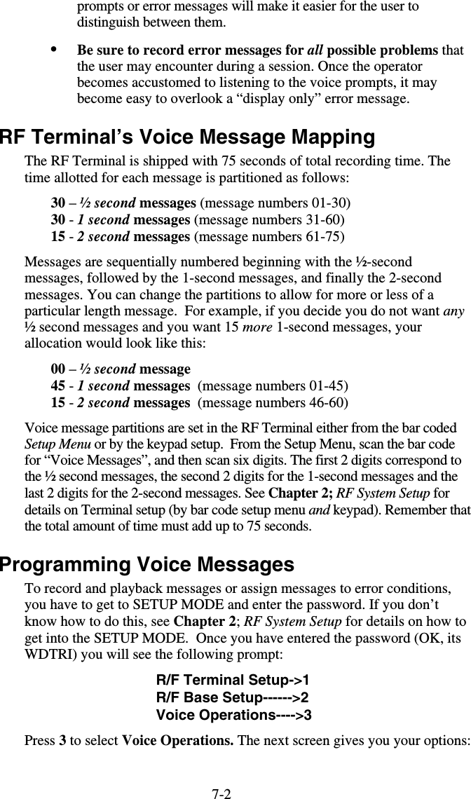 7-2prompts or error messages will make it easier for the user to distinguish between them. •  Be sure to record error messages for all possible problems that the user may encounter during a session. Once the operator becomes accustomed to listening to the voice prompts, it may become easy to overlook a “display only” error message. RF Terminal’s Voice Message Mapping The RF Terminal is shipped with 75 seconds of total recording time. The time allotted for each message is partitioned as follows: 30 – ½ second messages (message numbers 01-30) 30 - 1 second messages (message numbers 31-60) 15 - 2 second messages (message numbers 61-75) Messages are sequentially numbered beginning with the ½-second messages, followed by the 1-second messages, and finally the 2-second messages. You can change the partitions to allow for more or less of a particular length message.  For example, if you decide you do not want any ½ second messages and you want 15 more 1-second messages, your allocation would look like this: 00 – ½ second message 45 - 1 second messages  (message numbers 01-45) 15 - 2 second messages  (message numbers 46-60) Voice message partitions are set in the RF Terminal either from the bar coded Setup Menu or by the keypad setup.  From the Setup Menu, scan the bar code for “Voice Messages”, and then scan six digits. The first 2 digits correspond to the ½ second messages, the second 2 digits for the 1-second messages and the last 2 digits for the 2-second messages. See Chapter 2; RF System Setup for details on Terminal setup (by bar code setup menu and keypad). Remember that the total amount of time must add up to 75 seconds. Programming Voice Messages To record and playback messages or assign messages to error conditions, you have to get to SETUP MODE and enter the password. If you don’t know how to do this, see Chapter 2; RF System Setup for details on how to get into the SETUP MODE.  Once you have entered the password (OK, its WDTRI) you will see the following prompt: R/F Terminal Setup-&gt;1 R/F Base Setup------&gt;2 Voice Operations----&gt;3 Press 3 to select Voice Operations. The next screen gives you your options: 