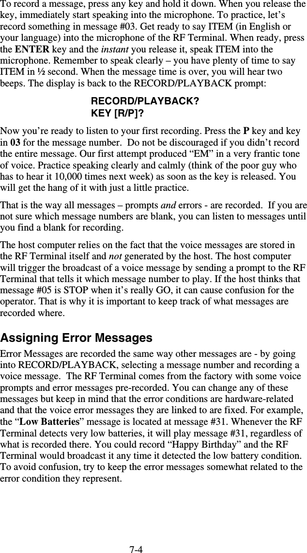 7-4To record a message, press any key and hold it down. When you release the key, immediately start speaking into the microphone. To practice, let’s record something in message #03. Get ready to say ITEM (in English or your language) into the microphone of the RF Terminal. When ready, press the ENTER key and the instant you release it, speak ITEM into the microphone. Remember to speak clearly – you have plenty of time to say ITEM in ½ second. When the message time is over, you will hear two beeps. The display is back to the RECORD/PLAYBACK prompt: RECORD/PLAYBACK? KEY [R/P]? Now you’re ready to listen to your first recording. Press the P key and key in 03 for the message number.  Do not be discouraged if you didn’t record the entire message. Our first attempt produced “EM” in a very frantic tone of voice. Practice speaking clearly and calmly (think of the poor guy who has to hear it 10,000 times next week) as soon as the key is released. You will get the hang of it with just a little practice.  That is the way all messages – prompts and errors - are recorded.  If you are not sure which message numbers are blank, you can listen to messages until you find a blank for recording.  The host computer relies on the fact that the voice messages are stored in the RF Terminal itself and not generated by the host. The host computer will trigger the broadcast of a voice message by sending a prompt to the RF Terminal that tells it which message number to play. If the host thinks that message #05 is STOP when it’s really GO, it can cause confusion for the operator. That is why it is important to keep track of what messages are recorded where. Assigning Error Messages Error Messages are recorded the same way other messages are - by going into RECORD/PLAYBACK, selecting a message number and recording a voice message.  The RF Terminal comes from the factory with some voice prompts and error messages pre-recorded. You can change any of these messages but keep in mind that the error conditions are hardware-related and that the voice error messages they are linked to are fixed. For example, the “Low Batteries” message is located at message #31. Whenever the RF Terminal detects very low batteries, it will play message #31, regardless of what is recorded there. You could record “Happy Birthday” and the RF Terminal would broadcast it any time it detected the low battery condition. To avoid confusion, try to keep the error messages somewhat related to the error condition they represent.   