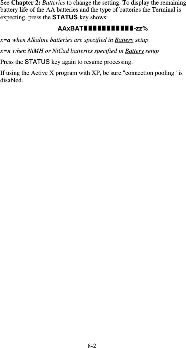 8-2See Chapter 2: Batteries to change the setting. To display the remaining battery life of the AA batteries and the type of batteries the Terminal is expecting, press the STATUS key shows: AAxBAT-zz% x=a when Alkaline batteries are specified in Battery setup x=n when NiMH or NiCad batteries specified in Battery setup Press the STATUS key again to resume processing. If using the Active X program with XP, be sure &quot;connection pooling&quot; is disabled.   