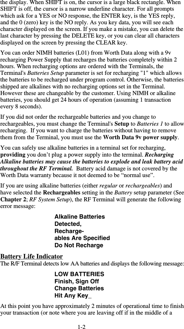 1-2the display. When SHIFT is on, the cursor is a large black rectangle. When SHIFT is off, the cursor is a narrow underline character. For all prompts which ask for a YES or NO response, the ENTER key, is the YES reply, and the 0 (zero) key is the NO reply. As you key data, you will see each character displayed on the screen. If you make a mistake, you can delete the last character by pressing the DELETE key, or you can clear all characters displayed on the screen by pressing the CLEAR key. You can order NIMH batteries (L01) from Worth Data along with a 9v recharging Power Supply that recharges the batteries completely within 2 hours. When recharging options are ordered with the Terminals, the Terminal&apos;s Batteries Setup parameter is set for recharging &quot;1&quot; which allows the batteries to be recharged under program control. Otherwise, the batteries shipped are alkalines with no recharging options set in the Terminal. However these are changeable by the customer. Using NIMH or alkaline batteries, you should get 24 hours of operation (assuming 1 transaction every 8 seconds). If you did not order the rechargeable batteries and you change to rechargeables, you must change the Terminal&apos;s Setup to Batteries 1 to allow recharging.  If you want to charge the batteries without having to remove them from the Terminal, you must use the Worth Data 9v power supply. You can safely use alkaline batteries in a terminal set for recharging, providing you don’t plug a power supply into the terminal. Recharging Alkaline batteries may cause the batteries to explode and leak battery acid throughout the RF Terminal.  Battery acid damage is not covered by the Worth Data warranty because it not deemed to be “normal use”. If you are using alkaline batteries (either regular or rechargeables) and have selected the Rechargeables setting in the Battery setup parameter (See Chapter 2; RF System Setup), the RF Terminal will generate the following error message: Alkaline Batteries Detected, Recharge- ables Are Specified Do Not Recharge Battery Life Indicator The R/F Terminal detects low AA batteries and displays the following message: LOW BATTERIES Finish, Sign Off Change Batteries Hit Any Key_ At this point you have approximately 2 minutes of operational time to finish your transaction (or note where you are leaving off if in the middle of a 