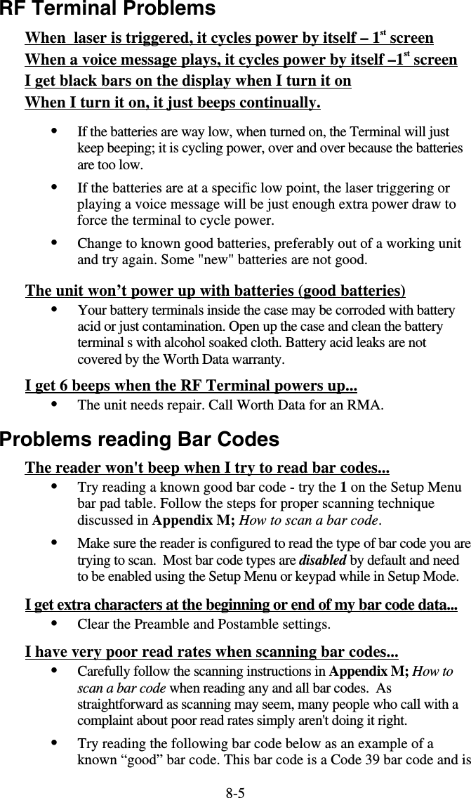 8-5RF Terminal Problems When  laser is triggered, it cycles power by itself – 1st screen When a voice message plays, it cycles power by itself –1st screen I get black bars on the display when I turn it on When I turn it on, it just beeps continually.  •  If the batteries are way low, when turned on, the Terminal will just keep beeping; it is cycling power, over and over because the batteries are too low. •  If the batteries are at a specific low point, the laser triggering or playing a voice message will be just enough extra power draw to force the terminal to cycle power. •  Change to known good batteries, preferably out of a working unit and try again. Some &quot;new&quot; batteries are not good. The unit won’t power up with batteries (good batteries)  •  Your battery terminals inside the case may be corroded with battery acid or just contamination. Open up the case and clean the battery terminal s with alcohol soaked cloth. Battery acid leaks are not covered by the Worth Data warranty. I get 6 beeps when the RF Terminal powers up... •  The unit needs repair. Call Worth Data for an RMA. Problems reading Bar Codes The reader won&apos;t beep when I try to read bar codes... •  Try reading a known good bar code - try the 1 on the Setup Menu bar pad table. Follow the steps for proper scanning technique discussed in Appendix M; How to scan a bar code.  •  Make sure the reader is configured to read the type of bar code you are trying to scan.  Most bar code types are disabled by default and need to be enabled using the Setup Menu or keypad while in Setup Mode. I get extra characters at the beginning or end of my bar code data... •  Clear the Preamble and Postamble settings.  I have very poor read rates when scanning bar codes... •  Carefully follow the scanning instructions in Appendix M; How to scan a bar code when reading any and all bar codes.  As straightforward as scanning may seem, many people who call with a complaint about poor read rates simply aren&apos;t doing it right. •  Try reading the following bar code below as an example of a known “good” bar code. This bar code is a Code 39 bar code and is 