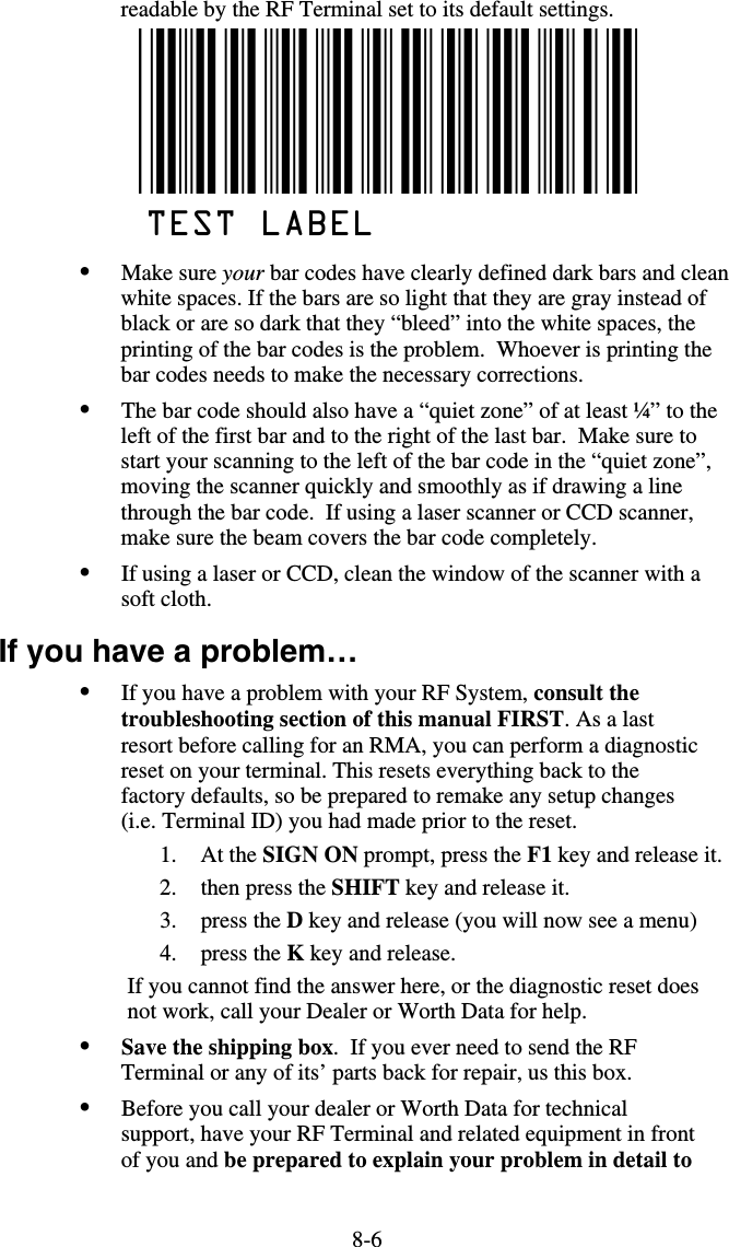 8-6readable by the RF Terminal set to its default settings.  •  Make sure your bar codes have clearly defined dark bars and clean white spaces. If the bars are so light that they are gray instead of black or are so dark that they “bleed” into the white spaces, the printing of the bar codes is the problem.  Whoever is printing the bar codes needs to make the necessary corrections.  •  The bar code should also have a “quiet zone” of at least ¼” to the left of the first bar and to the right of the last bar.  Make sure to start your scanning to the left of the bar code in the “quiet zone”, moving the scanner quickly and smoothly as if drawing a line through the bar code.  If using a laser scanner or CCD scanner, make sure the beam covers the bar code completely. •  If using a laser or CCD, clean the window of the scanner with a soft cloth. If you have a problem… •  If you have a problem with your RF System, consult the troubleshooting section of this manual FIRST. As a last resort before calling for an RMA, you can perform a diagnostic reset on your terminal. This resets everything back to the factory defaults, so be prepared to remake any setup changes (i.e. Terminal ID) you had made prior to the reset.  1. At the SIGN ON prompt, press the F1 key and release it. 2. then press the SHIFT key and release it.  3. press the D key and release (you will now see a menu) 4. press the K key and release. If you cannot find the answer here, or the diagnostic reset does not work, call your Dealer or Worth Data for help. •  Save the shipping box.  If you ever need to send the RF Terminal or any of its’ parts back for repair, us this box. •  Before you call your dealer or Worth Data for technical support, have your RF Terminal and related equipment in front of you and be prepared to explain your problem in detail to 