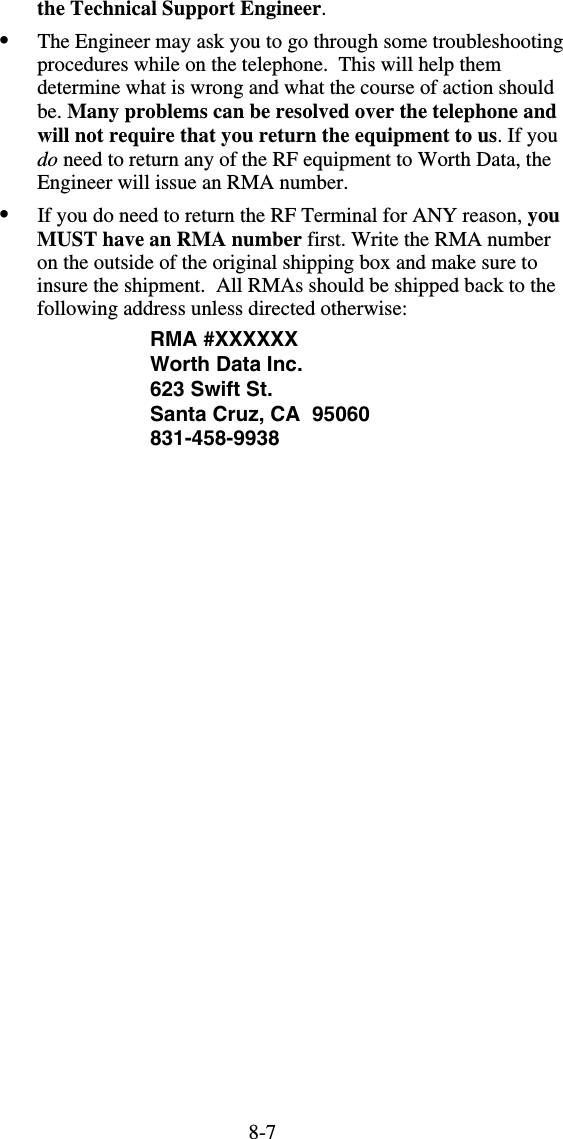 8-7the Technical Support Engineer.  •  The Engineer may ask you to go through some troubleshooting procedures while on the telephone.  This will help them determine what is wrong and what the course of action should be. Many problems can be resolved over the telephone and will not require that you return the equipment to us. If you do need to return any of the RF equipment to Worth Data, the Engineer will issue an RMA number. •  If you do need to return the RF Terminal for ANY reason, you MUST have an RMA number first. Write the RMA number on the outside of the original shipping box and make sure to insure the shipment.  All RMAs should be shipped back to the following address unless directed otherwise: RMA #XXXXXX Worth Data Inc. 623 Swift St. Santa Cruz, CA  95060 831-458-9938 