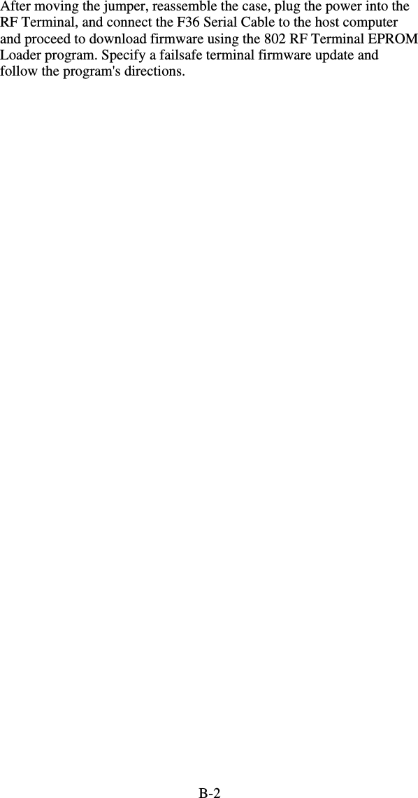 B-2After moving the jumper, reassemble the case, plug the power into the RF Terminal, and connect the F36 Serial Cable to the host computer and proceed to download firmware using the 802 RF Terminal EPROM Loader program. Specify a failsafe terminal firmware update and follow the program&apos;s directions.  