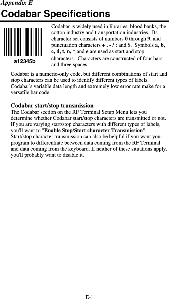 E-1 a12345b Appendix E Codabar Specifications Codabar is widely used in libraries, blood banks, the cotton industry and transportation industries.  Its&apos; character set consists of numbers 0 through 9, and punctuation characters + . - / : and $.  Symbols a, b, c, d, t, n, * and e are used as start and stop characters.  Characters are constructed of four bars and three spaces. Codabar is a numeric-only code, but different combinations of start and stop characters can be used to identify different types of labels. Codabar&apos;s variable data length and extremely low error rate make for a versatile bar code.  Codabar start/stop transmission The Codabar section on the RF Terminal Setup Menu lets you determine whether Codabar start/stop characters are transmitted or not.  If you are varying start/stop characters with different types of labels, you&apos;ll want to &quot;Enable Stop/Start character Transmission&quot;. Start/stop character transmission can also be helpful if you want your program to differentiate between data coming from the RF Terminal and data coming from the keyboard. If neither of these situations apply, you&apos;ll probably want to disable it. 