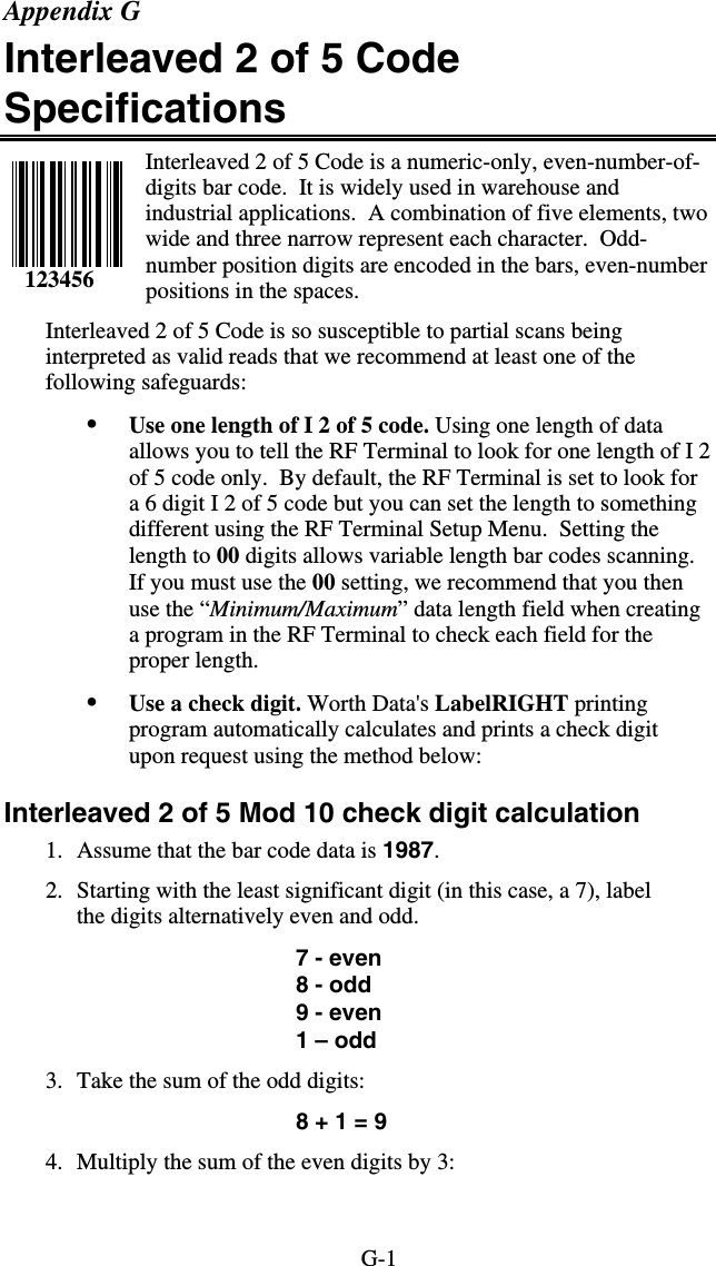 G-1 Appendix G Interleaved 2 of 5 Code Specifications Interleaved 2 of 5 Code is a numeric-only, even-number-of-digits bar code.  It is widely used in warehouse and industrial applications.  A combination of five elements, two wide and three narrow represent each character.  Odd-number position digits are encoded in the bars, even-number positions in the spaces.   Interleaved 2 of 5 Code is so susceptible to partial scans being interpreted as valid reads that we recommend at least one of the following safeguards: •  Use one length of I 2 of 5 code. Using one length of data allows you to tell the RF Terminal to look for one length of I 2 of 5 code only.  By default, the RF Terminal is set to look for a 6 digit I 2 of 5 code but you can set the length to something different using the RF Terminal Setup Menu.  Setting the length to 00 digits allows variable length bar codes scanning.  If you must use the 00 setting, we recommend that you then use the “Minimum/Maximum” data length field when creating a program in the RF Terminal to check each field for the proper length.  •  Use a check digit. Worth Data&apos;s LabelRIGHT printing program automatically calculates and prints a check digit upon request using the method below:  Interleaved 2 of 5 Mod 10 check digit calculation 1.  Assume that the bar code data is 1987. 2.  Starting with the least significant digit (in this case, a 7), label the digits alternatively even and odd.  7 - even 8 - odd 9 - even 1 – odd 3.  Take the sum of the odd digits: 8 + 1 = 9 4.  Multiply the sum of the even digits by 3:     123456 