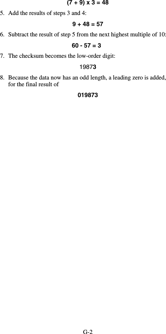 G-2(7 + 9) x 3 = 48 5.  Add the results of steps 3 and 4: 9 + 48 = 57 6.  Subtract the result of step 5 from the next highest multiple of 10: 60 - 57 = 3 7.  The checksum becomes the low-order digit:   19873 8.  Because the data now has an odd length, a leading zero is added, for the final result of  019873  