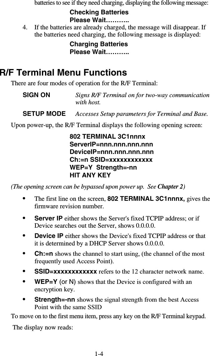 1-4batteries to see if they need charging, displaying the following message: Checking Batteries Please Wait……….. 4.  If the batteries are already charged, the message will disappear. If the batteries need charging, the following message is displayed: Charging Batteries Please Wait………..  R/F Terminal Menu Functions There are four modes of operation for the R/F Terminal: SIGN ON  Signs R/F Terminal on for two-way communication with host.   SETUP MODE  Accesses Setup parameters for Terminal and Base. Upon power-up, the R/F Terminal displays the following opening screen: 802 TERMINAL 3C1nnnx                             ServerIP=nnn.nnn.nnn.nnn                              DeviceIP=nnn.nnn.nnn.nnn                                Ch:=n SSID=xxxxxxxxxxxx                    WEP=Y  Strength=-nn HIT ANY KEY (The opening screen can be bypassed upon power up.  See Chapter 2) •  The first line on the screen, 802 TERMINAL 3C1nnnx, gives the firmware revision number.  •  Server IP either shows the Server&apos;s fixed TCPIP address; or if Device searches out the Server, shows 0.0.0.0. •  Device IP either shows the Device&apos;s fixed TCPIP address or that it is determined by a DHCP Server shows 0.0.0.0. •  Ch:=n shows the channel to start using, (the channel of the most frequently used Access Point). •  SSID=xxxxxxxxxxxx refers to the 12 character network name. •  WEP=Y (or N) shows that the Device is configured with an encryption key. •  Strength=-nn shows the signal strength from the best Access Point with the same SSID To move on to the first menu item, press any key on the R/F Terminal keypad.   The display now reads:  