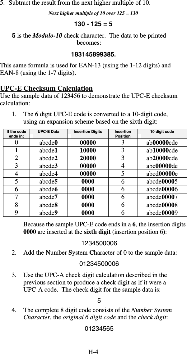 H-45.  Subtract the result from the next higher multiple of 10. Next higher multiple of 10 over 125 = 130 130 - 125 = 5 5 is the Modulo-10 check character.  The data to be printed becomes: 183145899385. This same formula is used for EAN-13 (using the 1-12 digits) and EAN-8 (using the 1-7 digits). UPC-E Checksum Calculation Use the sample data of 123456 to demonstrate the UPC-E checksum calculation: 1.  The 6 digit UPC-E code is converted to a 10-digit code, using an expansion scheme based on the sixth digit: If the code ends in:  UPC-E Data  Insertion Digits  Insertion Position  10 digit code 0  abcde0 00000  3  ab00000cde 1  abcde1 10000  3  ab10000cde 2  abcde2 20000  3  ab20000cde 3  abcde3 00000  4  abc00000de 4  abcde4 00000  5  abcd00000e 5  abcde5 0000  6  abcde00005 6  abcde6 0000  6  abcde00006 7  abcde7 0000  6  abcde00007 8  abcde8 0000  6  abcde00008 9  abcde9 0000  6  abcde00009 Because the sample UPC-E code ends in a 6, the insertion digits 0000 are inserted at the sixth digit (insertion position 6): 1234500006 2. Add the Number System Character of 0 to the sample data: 01234500006 3.  Use the UPC-A check digit calculation described in the previous section to produce a check digit as if it were a UPC-A code.  The check digit for the sample data is: 5 4.  The complete 8 digit code consists of the Number System Character, the original 6 digit code and the check digit: 01234565 