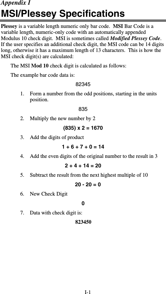 I-1 Appendix I MSI/Plessey Specifications Plessey is a variable length numeric only bar code.  MSI Bar Code is a variable length, numeric-only code with an automatically appended Modulus 10 check digit.  MSI is sometimes called Modified Plessey Code.  If the user specifies an additional check digit, the MSI code can be 14 digits long, otherwise it has a maximum length of 13 characters.  This is how the MSI check digit(s) are calculated: The MSI Mod 10 check digit is calculated as follows: The example bar code data is: 82345 1.  Form a number from the odd positions, starting in the units position. 835 2.  Multiply the new number by 2  (835) x 2 = 1670 3.  Add the digits of product 1 + 6 + 7 + 0 = 14 4.  Add the even digits of the original number to the result in 3 2 + 4 + 14 = 20 5.  Subtract the result from the next highest multiple of 10 20 - 20 = 0 6.  New Check Digit 0 7.  Data with check digit is:   823450   