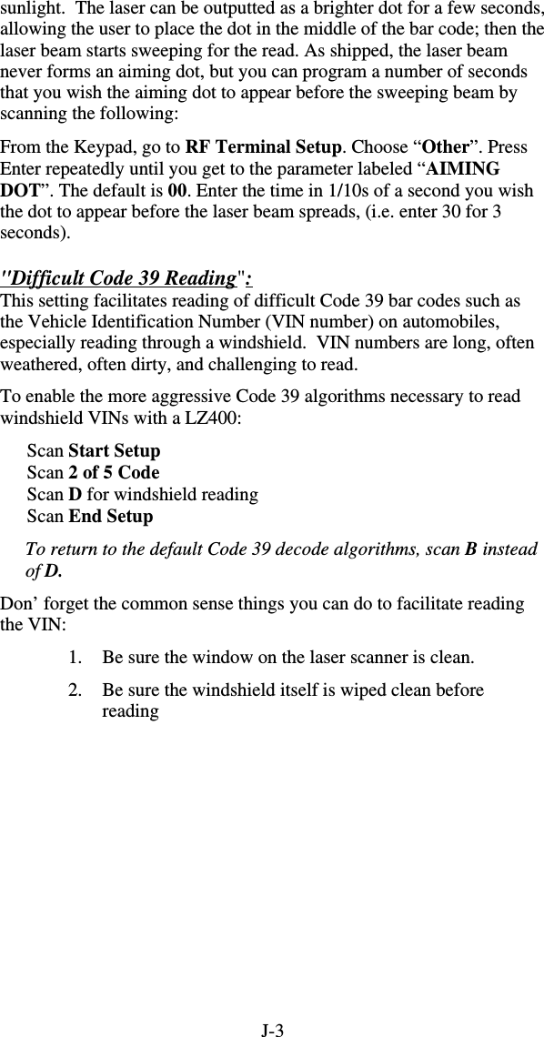 J-3 sunlight.  The laser can be outputted as a brighter dot for a few seconds, allowing the user to place the dot in the middle of the bar code; then the laser beam starts sweeping for the read. As shipped, the laser beam never forms an aiming dot, but you can program a number of seconds that you wish the aiming dot to appear before the sweeping beam by scanning the following:   From the Keypad, go to RF Terminal Setup. Choose “Other”. Press Enter repeatedly until you get to the parameter labeled “AIMING DOT”. The default is 00. Enter the time in 1/10s of a second you wish the dot to appear before the laser beam spreads, (i.e. enter 30 for 3 seconds).  &quot;Difficult Code 39 Reading&quot;:  This setting facilitates reading of difficult Code 39 bar codes such as the Vehicle Identification Number (VIN number) on automobiles, especially reading through a windshield.  VIN numbers are long, often weathered, often dirty, and challenging to read. To enable the more aggressive Code 39 algorithms necessary to read windshield VINs with a LZ400:  Scan Start Setup Scan 2 of 5 Code Scan D for windshield reading Scan End Setup To return to the default Code 39 decode algorithms, scan B instead of D. Don’ forget the common sense things you can do to facilitate reading the VIN: 1.  Be sure the window on the laser scanner is clean. 2.  Be sure the windshield itself is wiped clean before reading  