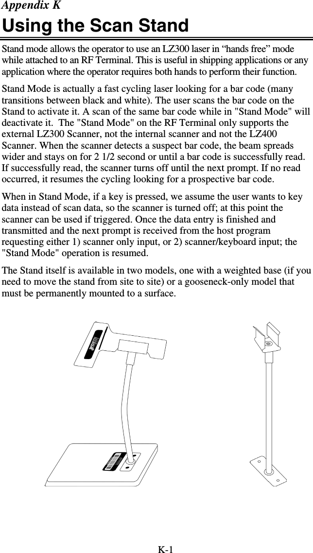 K-1 Appendix K Using the Scan Stand Stand mode allows the operator to use an LZ300 laser in “hands free” mode while attached to an RF Terminal. This is useful in shipping applications or any application where the operator requires both hands to perform their function.  Stand Mode is actually a fast cycling laser looking for a bar code (many transitions between black and white). The user scans the bar code on the Stand to activate it. A scan of the same bar code while in &quot;Stand Mode&quot; will deactivate it.  The &quot;Stand Mode&quot; on the RF Terminal only supports the external LZ300 Scanner, not the internal scanner and not the LZ400 Scanner. When the scanner detects a suspect bar code, the beam spreads wider and stays on for 2 1/2 second or until a bar code is successfully read. If successfully read, the scanner turns off until the next prompt. If no read occurred, it resumes the cycling looking for a prospective bar code. When in Stand Mode, if a key is pressed, we assume the user wants to key data instead of scan data, so the scanner is turned off; at this point the scanner can be used if triggered. Once the data entry is finished and transmitted and the next prompt is received from the host program requesting either 1) scanner only input, or 2) scanner/keyboard input; the &quot;Stand Mode&quot; operation is resumed. The Stand itself is available in two models, one with a weighted base (if you need to move the stand from site to site) or a gooseneck-only model that must be permanently mounted to a surface.                                       