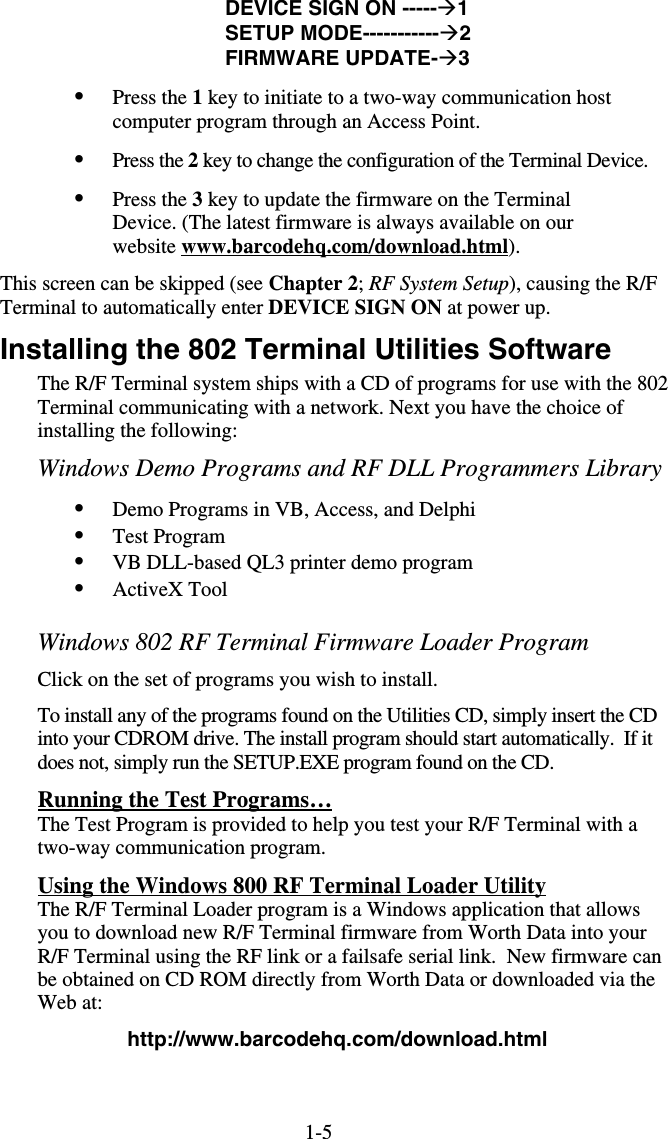 1-5DEVICE SIGN ON -----1 SETUP MODE-----------2 FIRMWARE UPDATE-3 •  Press the 1 key to initiate to a two-way communication host computer program through an Access Point. •  Press the 2 key to change the configuration of the Terminal Device. •  Press the 3 key to update the firmware on the Terminal Device. (The latest firmware is always available on our website www.barcodehq.com/download.html). This screen can be skipped (see Chapter 2; RF System Setup), causing the R/F Terminal to automatically enter DEVICE SIGN ON at power up. Installing the 802 Terminal Utilities Software The R/F Terminal system ships with a CD of programs for use with the 802 Terminal communicating with a network. Next you have the choice of installing the following: Windows Demo Programs and RF DLL Programmers Library  •  Demo Programs in VB, Access, and Delphi •  Test Program •  VB DLL-based QL3 printer demo program •  ActiveX Tool  Windows 802 RF Terminal Firmware Loader Program Click on the set of programs you wish to install. To install any of the programs found on the Utilities CD, simply insert the CD into your CDROM drive. The install program should start automatically.  If it does not, simply run the SETUP.EXE program found on the CD.  Running the Test Programs… The Test Program is provided to help you test your R/F Terminal with a two-way communication program.   Using the Windows 800 RF Terminal Loader Utility The R/F Terminal Loader program is a Windows application that allows you to download new R/F Terminal firmware from Worth Data into your R/F Terminal using the RF link or a failsafe serial link.  New firmware can be obtained on CD ROM directly from Worth Data or downloaded via the Web at: http://www.barcodehq.com/download.html 