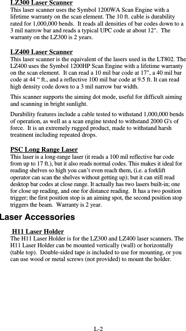 L-2LZ300 Laser Scanner This laser scanner uses the Symbol 1200WA Scan Engine with a lifetime warranty on the scan element. The 10 ft. cable is durability rated for 1,000,000 bends.  It reads all densities of bar codes down to a 3 mil narrow bar and reads a typical UPC code at about 12&quot;.  The warranty on the LZ300 is 2 years. LZ400 Laser Scanner This laser scanner is the equivalent of the lasers used in the LT802. The LZ400 uses the Symbol 1200HP Scan Engine with a lifetime warranty on the scan element.  It can read a 10 mil bar code at 17&quot;, a 40 mil bar code at 44 “ ft., and a reflective 100 mil bar code at 9.5 ft. It can read high density code down to a 3 mil narrow bar width. This scanner supports the aiming dot mode, useful for difficult aiming and scanning in bright sunlight. Durability features include a cable tested to withstand 1,000,000 bends of operation, as well as a scan engine tested to withstand 2000 G&apos;s of force.  It is an extremely rugged product, made to withstand harsh treatment including repeated drops. PSC Long Range Laser This laser is a long-range laser (it reads a 100 mil reflective bar code from up to 17 ft.), but it also reads normal codes. This makes it ideal for reading shelves so high you can’t even reach them, (i.e. a forklift operator can scan the shelves without getting up); but it can still read desktop bar codes at close range. It actually has two lasers built-in; one for close up reading, and one for distance reading.  It has a two position trigger; the first position stop is an aiming spot, the second position stop triggers the beam.  Warranty is 2 year. Laser Accessories  H11 Laser Holder The H11 Laser Holder is for the LZ300 and LZ400 laser scanners. The H11 Laser Holder can be mounted vertically (wall) or horizontally (table top).  Double-sided tape is included to use for mounting, or you can use wood or metal screws (not provided) to mount the holder.  