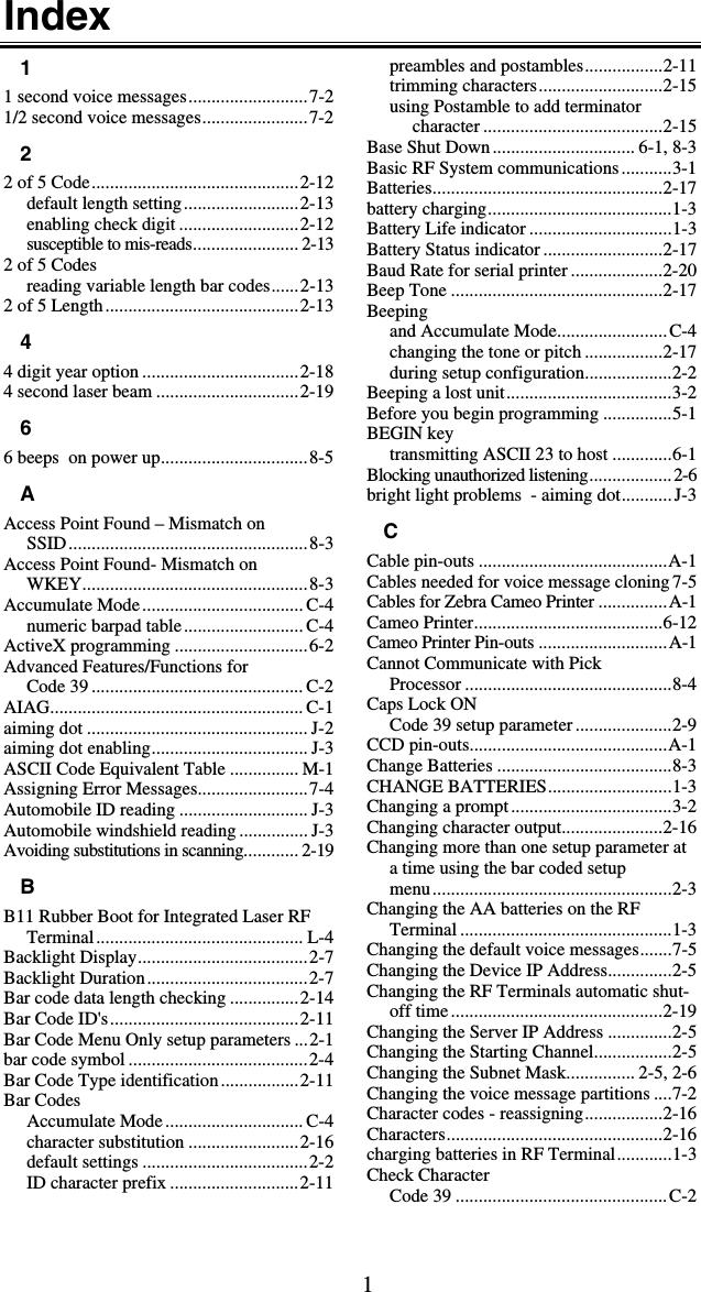 1Index 1 1 second voice messages..........................7-2 1/2 second voice messages.......................7-2 2 2 of 5 Code.............................................2-12 default length setting.........................2-13 enabling check digit ..........................2-12 susceptible to mis-reads....................... 2-13 2 of 5 Codes reading variable length bar codes......2-13 2 of 5 Length..........................................2-13 4 4 digit year option ..................................2-18 4 second laser beam ...............................2-19 6 6 beeps  on power up................................8-5 A Access Point Found – Mismatch on  SSID....................................................8-3 Access Point Found- Mismatch on  WKEY.................................................8-3 Accumulate Mode................................... C-4 numeric barpad table.......................... C-4 ActiveX programming .............................6-2 Advanced Features/Functions for  Code 39 .............................................. C-2 AIAG....................................................... C-1 aiming dot ................................................ J-2 aiming dot enabling.................................. J-3 ASCII Code Equivalent Table ............... M-1 Assigning Error Messages........................7-4 Automobile ID reading ............................ J-3 Automobile windshield reading ............... J-3 Avoiding substitutions in scanning............ 2-19 B B11 Rubber Boot for Integrated Laser RF Terminal............................................. L-4 Backlight Display.....................................2-7 Backlight Duration...................................2-7 Bar code data length checking ...............2-14 Bar Code ID&apos;s.........................................2-11 Bar Code Menu Only setup parameters ...2-1 bar code symbol .......................................2-4 Bar Code Type identification.................2-11 Bar Codes Accumulate Mode.............................. C-4 character substitution ........................2-16 default settings ....................................2-2 ID character prefix ............................2-11 preambles and postambles.................2-11 trimming characters...........................2-15 using Postamble to add terminator character .......................................2-15 Base Shut Down............................... 6-1, 8-3 Basic RF System communications...........3-1 Batteries..................................................2-17 battery charging........................................1-3 Battery Life indicator ...............................1-3 Battery Status indicator ..........................2-17 Baud Rate for serial printer ....................2-20 Beep Tone ..............................................2-17 Beeping and Accumulate Mode........................C-4 changing the tone or pitch .................2-17 during setup configuration...................2-2 Beeping a lost unit....................................3-2 Before you begin programming ...............5-1 BEGIN key transmitting ASCII 23 to host .............6-1 Blocking unauthorized listening..................2-6 bright light problems  - aiming dot...........J-3 C Cable pin-outs .........................................A-1 Cables needed for voice message cloning7-5 Cables for Zebra Cameo Printer ...............A-1 Cameo Printer.........................................6-12 Cameo Printer Pin-outs ............................A-1 Cannot Communicate with Pick  Processor .............................................8-4 Caps Lock ON Code 39 setup parameter .....................2-9 CCD pin-outs...........................................A-1 Change Batteries ......................................8-3 CHANGE BATTERIES...........................1-3 Changing a prompt...................................3-2 Changing character output......................2-16 Changing more than one setup parameter at a time using the bar coded setup  menu....................................................2-3 Changing the AA batteries on the RF Terminal ..............................................1-3 Changing the default voice messages.......7-5 Changing the Device IP Address..............2-5 Changing the RF Terminals automatic shut-off time..............................................2-19 Changing the Server IP Address ..............2-5 Changing the Starting Channel.................2-5 Changing the Subnet Mask............... 2-5, 2-6 Changing the voice message partitions ....7-2 Character codes - reassigning.................2-16 Characters...............................................2-16 charging batteries in RF Terminal............1-3 Check Character Code 39 ..............................................C-2 