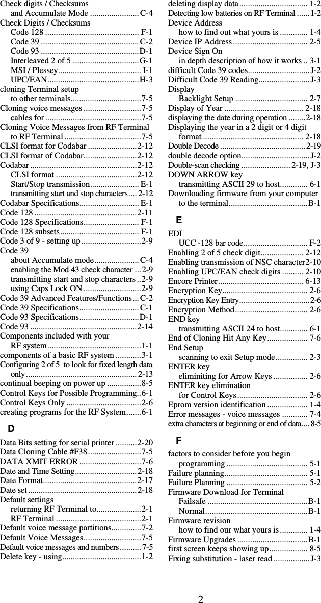 2Check digits / Checksums and Accumulate Mode .......................C-4 Check Digits / Checksums Code 128 ............................................ F-1 Code 39 ..............................................C-2 Code 93 ..............................................D-1 Interleaved 2 of 5 ...............................G-1 MSI / Plessey....................................... I-1 UPC/EAN...........................................H-3 cloning Terminal setup to other terminals.................................7-5 Cloning voice messages ...........................7-5 cables for .............................................7-5 Cloning Voice Messages from RF Terminal to RF Terminal ....................................7-5 CLSI format for Codabar .......................2-12 CLSI format of Codabar.........................2-12 Codabar ..................................................2-12 CLSI format ......................................2-12 Start/Stop transmission....................... E-1 transmitting start and stop characters.... 2-12 Codabar Specifications............................ E-1 Code 128 ................................................2-11 Code 128 Specifications.......................... F-1 Code 128 subsets..................................... F-1 Code 3 of 9 - setting up............................2-9 Code 39 about Accumulate mode..................... C-4 enabling the Mod 43 check character ...2-9 transmitting start and stop characters ..2-9 using Caps Lock ON ...........................2-9 Code 39 Advanced Features/Functions... C-2 Code 39 Specifications............................ C-1 Code 93 Specifications............................D-1 Code 93 ..................................................2-14 Components included with your  RF system............................................1-1 components of a basic RF system ............3-1 Configuring 2 of 5  to look for fixed length data only.................................................... 2-13 continual beeping on power up ................8-5 Control Keys for Possible Programming..6-1 Control Keys Only ...................................2-6 creating programs for the RF System.......6-1 D Data Bits setting for serial printer ..........2-20 Data Cloning Cable #F38.........................7-5 DATA XMIT ERROR .............................7-6 Date and Time Setting.............................2-18 Date Format............................................2-17 Date set...................................................2-18 Default settings returning RF Terminal to.....................2-1 RF Terminal ........................................2-1 Default voice message partitions..............7-2 Default Voice Messages...........................7-5 Default voice messages and numbers.......... 7-5 Delete key - using.....................................1-2 deleting display data................................ 1-2 Detecting low batteries on RF Terminal ......1-2 Device Address how to find out what yours is ............. 1-4 Device IP Address................................... 2-5 Device Sign On in depth description of how it works .. 3-1 difficult Code 39 codes.............................J-2 Difficult Code 39 Reading........................J-3 Display Backlight Setup .................................. 2-7 Display of Year ..................................... 2-18 displaying the date during operation........2-18 Displaying the year in a 2 digit or 4 digit format ............................................... 2-18 Double Decode ........................................2-19 double decode option................................J-2 Double-scan checking .......................2-19, J-3 DOWN ARROW key transmitting ASCII 29 to host............. 6-1 Downloading firmware from your computer to the terminal.....................................B-1 E EDI UCC -128 bar code.............................. F-2 Enabling 2 of 5 check digit.................... 2-12 Enabling transmission of NSC character2-10 Enabling UPC/EAN check digits .......... 2-10 Encore Printer........................................ 6-13 Encryption Key........................................ 2-6 Encryption Key Entry.................................2-6 Encryption Method.................................. 2-6 END key transmitting ASCII 24 to host............. 6-1 End of Cloning Hit Any Key................... 7-6 End Setup scanning to exit Setup mode............... 2-3 ENTER key eliminiting for Arrow Keys ................ 2-6 ENTER key elimination for Control Keys................................. 2-6 Eprom version identification................... 1-4 Error messages - voice messages ............ 7-4 extra characters at beginning or end of data....8-5 F factors to consider before you begin programming ...................................... 5-1 Failure planning....................................... 5-1 Failure Planning ...................................... 5-2 Firmware Download for Terminal Failsafe ...............................................B-1 Normal................................................B-1 Firmware revision how to find our what yours is............. 1-4 Firmware Upgrades .................................B-1 first screen keeps showing up.................. 8-5 Fixing substitution - laser read .................J-3 