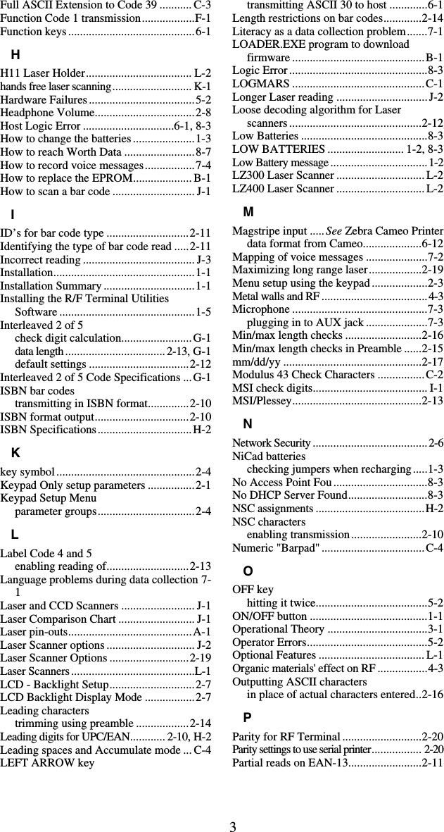 3Full ASCII Extension to Code 39 ........... C-3 Function Code 1 transmission..................F-1 Function keys...........................................6-1 H H11 Laser Holder.................................... L-2 hands free laser scanning........................... K-1 Hardware Failures....................................5-2 Headphone Volume..................................2-8 Host Logic Error ...............................6-1, 8-3 How to change the batteries.....................1-3 How to reach Worth Data ........................8-7 How to record voice messages.................7-4 How to replace the EPROM.................... B-1 How to scan a bar code ............................ J-1 I ID’s for bar code type ............................2-11 Identifying the type of bar code read .....2-11 Incorrect reading ...................................... J-3 Installation................................................1-1 Installation Summary ...............................1-1 Installing the R/F Terminal Utilities Software ..............................................1-5 Interleaved 2 of 5 check digit calculation........................G-1 data length..................................2-13, G-1 default settings ..................................2-12 Interleaved 2 of 5 Code Specifications ...G-1 ISBN bar codes transmitting in ISBN format..............2-10 ISBN format output................................2-10 ISBN Specifications................................H-2 K key symbol...............................................2-4 Keypad Only setup parameters ................2-1 Keypad Setup Menu parameter groups.................................2-4 L Label Code 4 and 5 enabling reading of............................2-13 Language problems during data collection 7-1 Laser and CCD Scanners ......................... J-1 Laser Comparison Chart .......................... J-1 Laser pin-outs..........................................A-1 Laser Scanner options .............................. J-2 Laser Scanner Options ...........................2-19 Laser Scanners..........................................L-1 LCD - Backlight Setup.............................2-7 LCD Backlight Display Mode .................2-7 Leading characters trimming using preamble ..................2-14 Leading digits for UPC/EAN............ 2-10, H-2 Leading spaces and Accumulate mode ... C-4 LEFT ARROW key transmitting ASCII 30 to host .............6-1 Length restrictions on bar codes.............2-14 Literacy as a data collection problem.......7-1 LOADER.EXE program to download firmware .............................................B-1 Logic Error...............................................8-3 LOGMARS .............................................C-1 Longer Laser reading ...............................J-2 Loose decoding algorithm for Laser scanners.............................................2-12 Low Batteries ...........................................8-3 LOW BATTERIES .......................... 1-2, 8-3 Low Battery message.................................1-2 LZ300 Laser Scanner .............................. L-2 LZ400 Laser Scanner .............................. L-2 M Magstripe input .....See Zebra Cameo Printer data format from Cameo....................6-12 Mapping of voice messages .....................7-2 Maximizing long range laser..................2-19 Menu setup using the keypad ...................2-3 Metal walls and RF ....................................4-3 Microphone ..............................................7-3 plugging in to AUX jack .....................7-3 Min/max length checks ..........................2-16 Min/max length checks in Preamble ......2-15 mm/dd/yy ...............................................2-17 Modulus 43 Check Characters ................C-2 MSI check digits....................................... I-1 MSI/Plessey............................................2-13 N Network Security.......................................2-6 NiCad batteries checking jumpers when recharging.....1-3 No Access Point Fou................................8-3 No DHCP Server Found...........................8-3 NSC assignments .....................................H-2 NSC characters enabling transmission........................2-10 Numeric &quot;Barpad&quot;...................................C-4 O OFF key hitting it twice......................................5-2 ON/OFF button ........................................1-1 Operational Theory ..................................3-1 Operator Errors.........................................5-2 Optional Features .................................... L-1 Organic materials&apos; effect on RF .................4-3 Outputting ASCII characters in place of actual characters entered..2-16 P Parity for RF Terminal ...........................2-20 Parity settings to use serial printer................. 2-20 Partial reads on EAN-13.........................2-11 