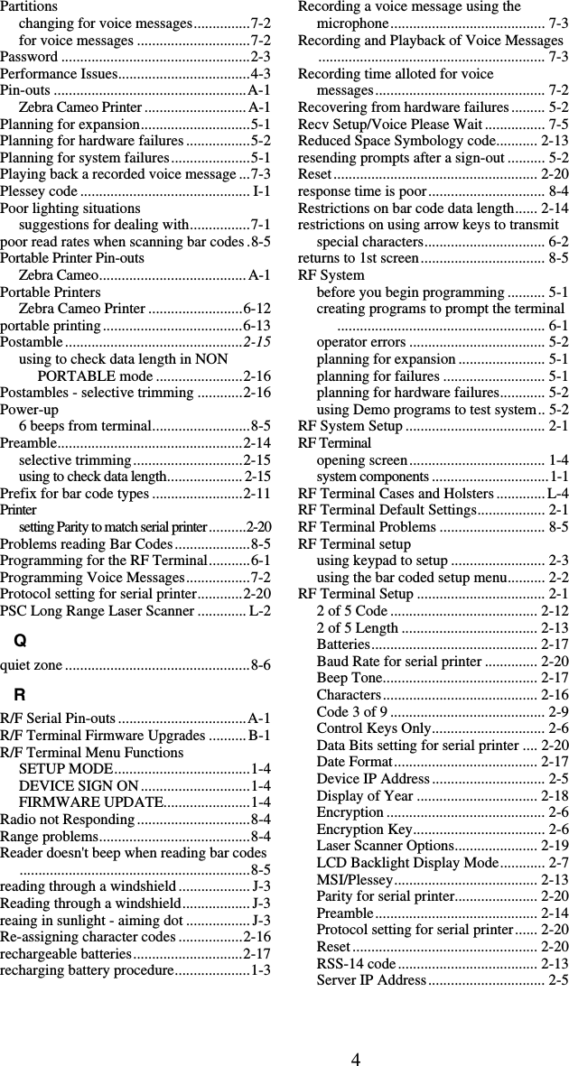 4Partitions changing for voice messages...............7-2 for voice messages ..............................7-2 Password ..................................................2-3 Performance Issues...................................4-3 Pin-outs ...................................................A-1 Zebra Cameo Printer ...........................A-1 Planning for expansion.............................5-1 Planning for hardware failures .................5-2 Planning for system failures.....................5-1 Playing back a recorded voice message ...7-3 Plessey code ............................................. I-1 Poor lighting situations suggestions for dealing with................7-1 poor read rates when scanning bar codes.8-5 Portable Printer Pin-outs Zebra Cameo.......................................A-1 Portable Printers Zebra Cameo Printer .........................6-12 portable printing.....................................6-13 Postamble...............................................2-15 using to check data length in NON PORTABLE mode .......................2-16 Postambles - selective trimming ............2-16 Power-up 6 beeps from terminal..........................8-5 Preamble.................................................2-14 selective trimming.............................2-15 using to check data length.................... 2-15 Prefix for bar code types ........................2-11 Printer setting Parity to match serial printer..........2-20 Problems reading Bar Codes....................8-5 Programming for the RF Terminal...........6-1 Programming Voice Messages.................7-2 Protocol setting for serial printer............2-20 PSC Long Range Laser Scanner ............. L-2 Q quiet zone .................................................8-6 R R/F Serial Pin-outs ..................................A-1 R/F Terminal Firmware Upgrades .......... B-1 R/F Terminal Menu Functions SETUP MODE....................................1-4 DEVICE SIGN ON.............................1-4 FIRMWARE UPDATE.......................1-4 Radio not Responding..............................8-4 Range problems........................................8-4 Reader doesn&apos;t beep when reading bar codes.............................................................8-5 reading through a windshield ................... J-3 Reading through a windshield.................. J-3 reaing in sunlight - aiming dot ................. J-3 Re-assigning character codes .................2-16 rechargeable batteries.............................2-17 recharging battery procedure....................1-3 Recording a voice message using the microphone......................................... 7-3 Recording and Playback of Voice Messages............................................................ 7-3 Recording time alloted for voice  messages............................................. 7-2 Recovering from hardware failures......... 5-2 Recv Setup/Voice Please Wait................ 7-5 Reduced Space Symbology code........... 2-13 resending prompts after a sign-out .......... 5-2 Reset...................................................... 2-20 response time is poor............................... 8-4 Restrictions on bar code data length...... 2-14 restrictions on using arrow keys to transmit special characters................................ 6-2 returns to 1st screen................................. 8-5 RF System before you begin programming .......... 5-1 creating programs to prompt the terminal....................................................... 6-1 operator errors .................................... 5-2 planning for expansion ....................... 5-1 planning for failures ........................... 5-1 planning for hardware failures............ 5-2 using Demo programs to test system.. 5-2 RF System Setup ..................................... 2-1 RF Terminal opening screen.................................... 1-4 system components ...............................1-1 RF Terminal Cases and Holsters .............L-4 RF Terminal Default Settings.................. 2-1 RF Terminal Problems ............................ 8-5 RF Terminal setup using keypad to setup ......................... 2-3 using the bar coded setup menu.......... 2-2 RF Terminal Setup .................................. 2-1 2 of 5 Code ....................................... 2-12 2 of 5 Length .................................... 2-13 Batteries............................................ 2-17 Baud Rate for serial printer .............. 2-20 Beep Tone......................................... 2-17 Characters......................................... 2-16 Code 3 of 9 ......................................... 2-9 Control Keys Only.............................. 2-6 Data Bits setting for serial printer .... 2-20 Date Format...................................... 2-17 Device IP Address.............................. 2-5 Display of Year ................................ 2-18 Encryption .......................................... 2-6 Encryption Key................................... 2-6 Laser Scanner Options...................... 2-19 LCD Backlight Display Mode............ 2-7 MSI/Plessey...................................... 2-13 Parity for serial printer...................... 2-20 Preamble........................................... 2-14 Protocol setting for serial printer...... 2-20 Reset................................................. 2-20 RSS-14 code..................................... 2-13 Server IP Address............................... 2-5 